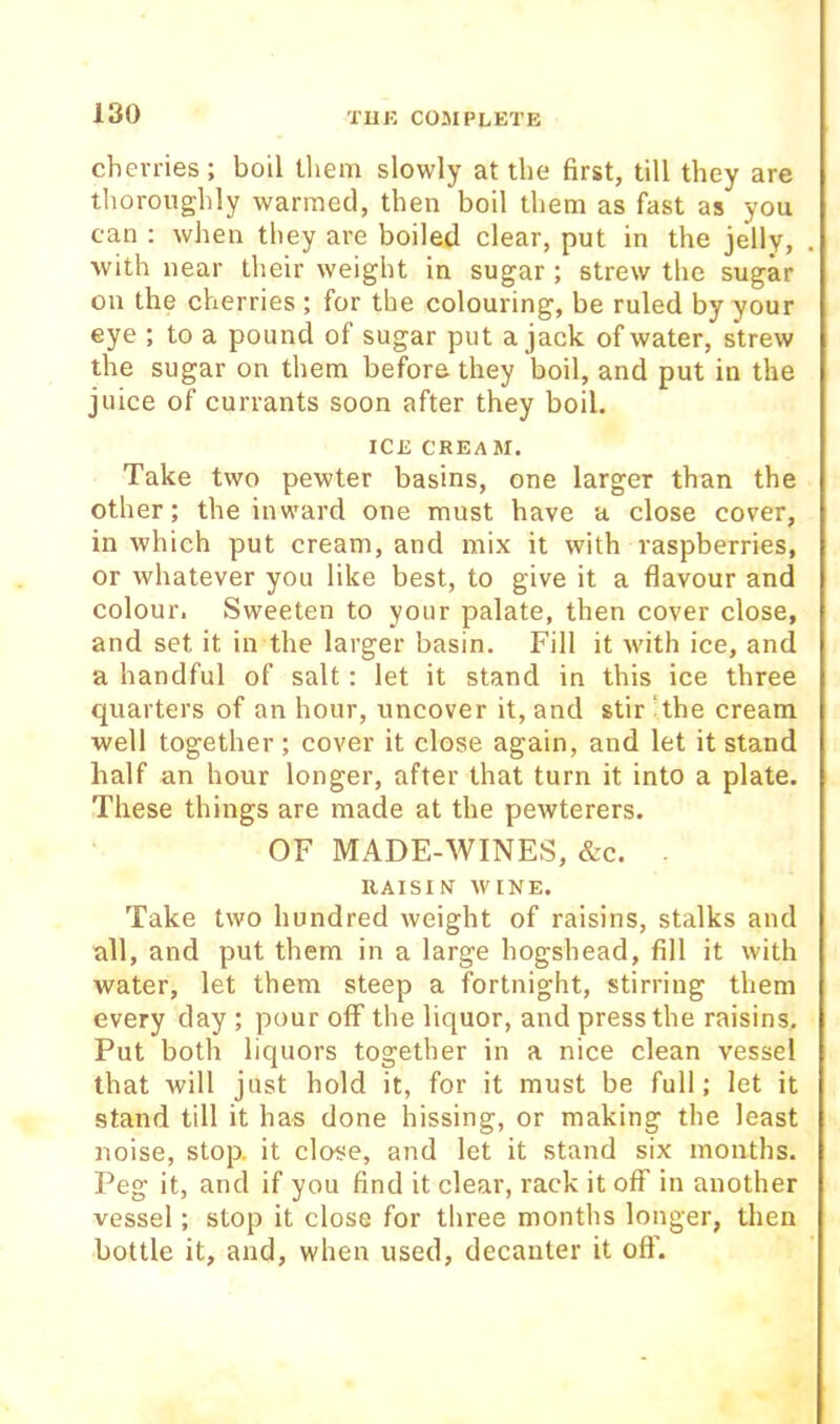 cherries ; boil tliem slowly at the first, till they are thoroughly warmed, then boil them as fast as you can : when they are boiled clear, put in the jelly, with near their weight in sugar ; strew the sugar on the cherries ; for the colouring, be ruled by your eye ; to a pound of sugar put a jack of water, strew the sugar on them before they boil, and put in the juice of currants soon after they boil. ICE CREAM. Take two pewter basins, one larger than the other; the inward one must have a close cover, in which put cream, and mix it with raspberries, or whatever you like best, to give it a flavour and colour. Sweeten to your palate, then cover close, and set it in the larger basin. Fill it with ice, and a handful of salt: let it stand in this ice three quarters of an hour, uncover it, and stir ‘the cream well together ; cover it close again, and let it stand half an hour longer, after that turn it into a plate. These things are made at the pewterers. OF MADE-WINES, &c. . RAISIN WINE. Take two hundred weight of raisins, stalks and all, and put them in a large hogshead, fill it with water, let them steep a fortnight, stirring them every day ; pour off the liquor, and press the raisins. Put both liquors together in a nice clean vessel that will just hold it, for it must be full; let it stand till it has done hissing, or making the least noise, stop, it close, and let it stand six months. Peg it, and if you find it clear, rack it off in another vessel; stop it close for three months longer, then bottle it, and, when used, decanter it off.