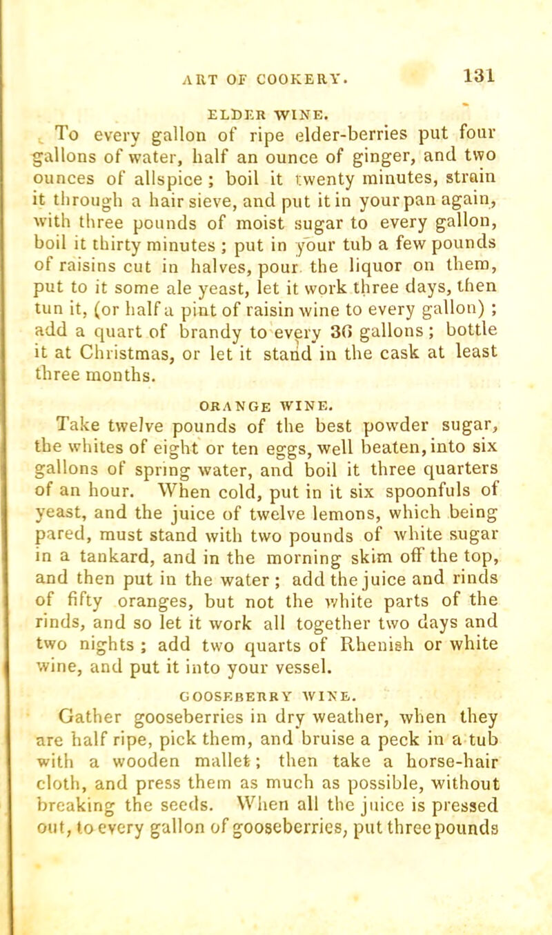 ELDER WINE. ^ To every gallon of ripe elder-berries put four gallons of water, half an ounce of ginger, and two ounces of allspice; boil it twenty minutes, strain it through a hair sieve, and put it in your pan again, with three pounds of moist sugar to every gallon, boil it thirty minutes ; put in your tub a few pounds of raisins cut in halves, pour, the liquor on them, put to it some ale yeast, let it work three days, then tun it, (or half a pint of raisin wine to every gallon) ; add a quart of brandy to every 30 gallons; bottle it at Christmas, or let it stand in the cask at least three mouths. ORANGE AVINE. Take twelve pounds of the best powder sugar, the whites of eight or ten eggs, well beaten, into six gallons of spring water, and boil it three quarters of an hour. When cold, put in it six spoonfuls of yeast, and the juice of twelve lemons, which being pared, must stand with two pounds of white sugar in a tankard, and in the morning skim off the top, and then put in the water ; add the juice and rinds of fifty oranges, but not the ivhite parts of the rinds, and so let it work all together two days and two nights ; add two quarts of Rhenish or white wine, and put it into your vessel. GOOSEBERRY AVINE. Gather gooseberries in dry Aveather, Avhen they are half ripe, pick them, and bruise a peck in a tub with a wooden mallet; then take a horse-hair cloth, and press them as much as possible, without breaking the seeds. Wiien all the juice is pressed out, to every gallon of gooseberries, put three pounds