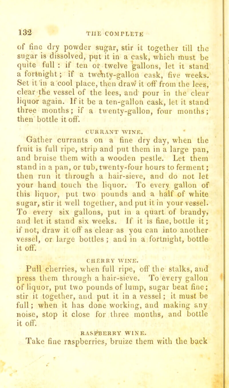 of fine dry powder sugar, stir it together till the sugar is dissolved, put it in a cask, which must be quite full : if ten or twelve gallons, let it stand a fortnight; if a twAity-gallon cask, five weeks. Set it'in a cool place, then draw it off from the lees, clear the vessel of the lees, and pour in the clear liquor again. If it be a ten-gallou cask, let it stand three months; if a twenty-gallon, four months; then bottle it off. CURRANT WINE. Gather currants on a fine dry day, when the fruit is full ripe, strip and put them in a large pan, and bruise them with a wooden pestle. Let them stand in a pan, or tub, twenty-four hours to ferment; then run it tlirough a hair-sieve, and do not let your hand touch the liquor. To every gallon of this liquor, put two pounds and a half of white sugar, stir it well togetlier, and put it in your vessel. To every six gallons, put in a quart of brandy? and let it stand six weeks. If it is fine, bottle it; if not, draw it off as clear as you can into another vessel, or large bottles ; and in a fortnight, bottle it off. CHERRY WINE. Pull cherries, when full ripe, off the stalks, and press them through a hair-sieve. To every gallon of liquor, put two pounds of lump, sugar beat fine; stir it together, and put it in a vessel; it must be full; when it has done working, and making any noise, stop it close for three months, and bottle it off. RASP'BERRY W'lNE. Take fine raspberries, bruize them with the back