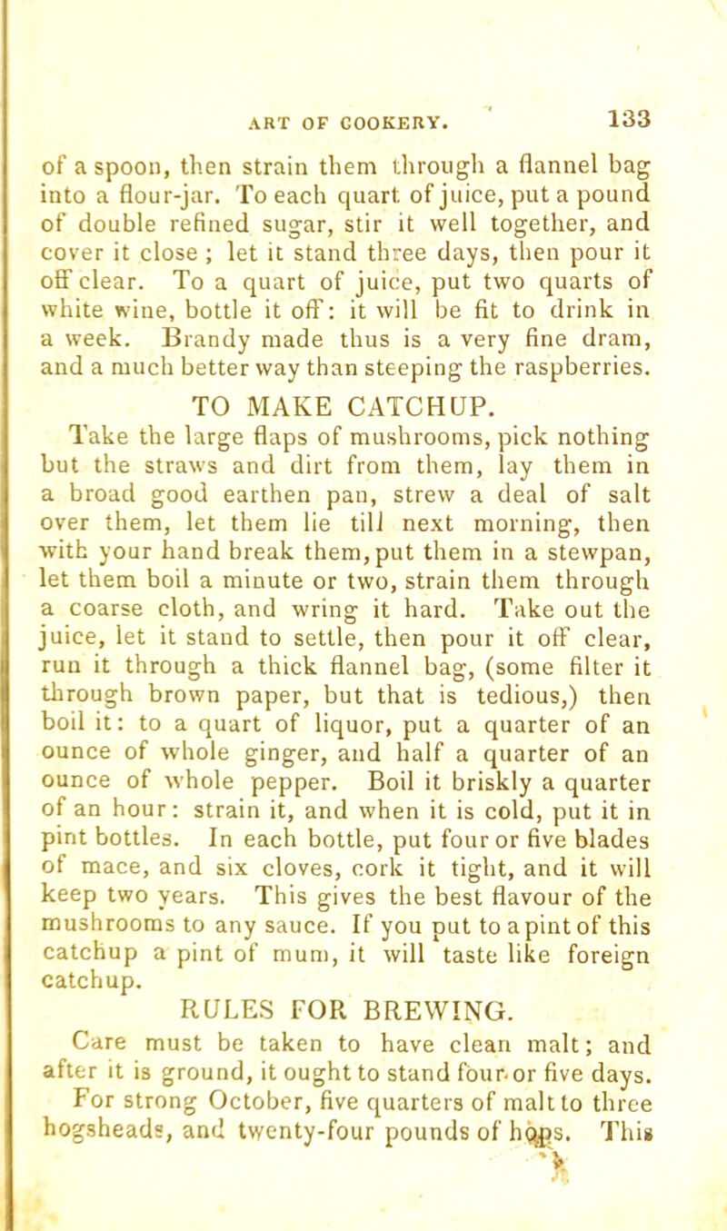 of a spoon, then strain them through a flannel bag into a flour-jar. To each quart of juice, put a pound of double refined sugar, stir it well together, and cover it close ; let it stand three days, then pour it off clear. To a quart of juice, put two quarts of white wine, bottle it off: it will be fit to drink in a week. Brandy made thus is a very fine dram, and a much better way than steeping the raspberries. TO MAKE CATCHUP. Take the large flaps of mushrooms, pick nothing but the straws and dirt from them, lay them in a broad good earthen pan, strew a deal of salt over them, let them lie till next morning, then with your hand break them, put them in a stewpan, let them boil a minute or two, strain them through a coarse cloth, and wring it hard. Take out the juice, let it stand to settle, then pour it off clear, run it through a thick flannel bag, (some filter it through brown paper, but that is tedious,) then boil it: to a quart of liquor, put a quarter of an ounce of whole ginger, and half a quarter of an ounce of whole pepper. Boil it briskly a quarter of an hour: strain it, and when it is cold, put it in pint bottles. In each bottle, put four or five blades of mace, and six cloves, cork it tight, and it will keep two years. This gives the best flavour of the mushrooms to any sauce. If you put to a pint of this catchup a pint of mum, it will taste like foreign catchup. RULES FOR BREWING. Care must be taken to have clean malt; and after it is ground, it ought to stand fbur-or five days. For strong October, five quarters of malt to three hogsheads, and twenty-four pounds of h(;^^s. This