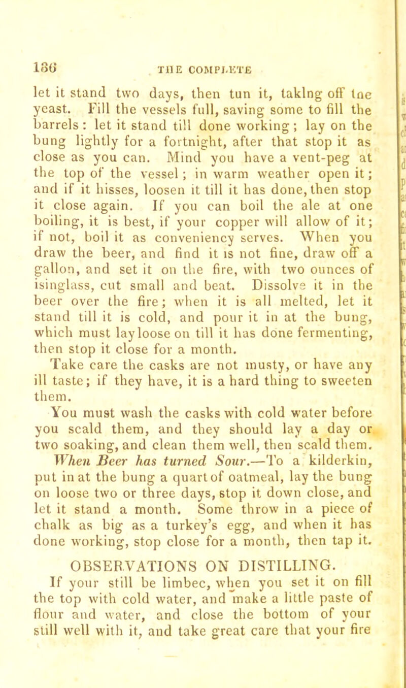 18(j let it stand two days, then tun it, taking off tne yeast. Fill the vessels full, saving some to fill the barrels : let it stand till done working ; lay on the bung lightly for a fortnight, after that stop it as close as you can. Mind you have a vent-peg at the top of the vessel; in warm weather open it; and if it hisses, loosen it till it has done, then stop it close again. If you can boil the ale at one boiling, it is best, if your copper will allow of it; if not, boil it as conveniency serves. When you draw the beer, and find it is not fine, draw off a gallon, and set it on the fire, with two ounces of isinglass, cut small and beat. Dissolve it in the beer over the fire; when it is all melted, let it stand till it is cold, and pour it in at the bung, which must lay loose on till it has done fermenting, then stop it close for a month. Take care the casks are not musty, or have any ill taste; if they have, it is a hard thing to sweeten them. You must wash the casks with cold water before you scald them, and they should lay a day or two soaking, and clean them well, then scald them. When Beer has turned Sour.—To a kilderkin, put in at the bung a quart of oatmeal, lay the bung on loose two or three days, stop it down close, and let it stand a month. Some throw in a piece of chalk as big as a turkey’s egg, and when it has done working, stop close for a month, then tap it. OBSERVATIONS ON DISTILLING. If your still be limbec, when you set it on fill the top with cold water, and make a little paste of flour and water, and close the bottom of your still well with it, and take great care that your fire