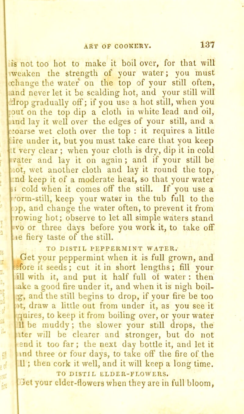 is not too hot to make it boil over, for that will weaken the strength of your water; you must ■xhange the water on the top of your still often, ^and never let it be scalding hot, and your still will drop gradually off; if you use a hot still, when you rout on the top dip a cloth in white lead and oil, ind lay it well over the edges of your still, and a ■;oarse wet cloth over the top : it requires a little ire under it, but you must take care tliat you keep •.t very clear ; when your cloth is dry, dip it in cold rater and lay it on again ; and if your still be ■lot, wet another cloth and lay it round the top, nd keep it of a moderate heat, so that your water cold when it comes off the still. If you use a 'orm-still, keep your water in the tub full to the jp, and change the water often, to prevent it from rowing hot; observe to let all simple waters stand vo or three days before you work it, to take off le fiery taste of the still. TO DISTIL PEPPERMINT WATER. Get your peppermint when it is full grown, and fore it seeds; cut it in short lengths; fill your iU with it, and put it half full of water ; then .ake a good fire under it, and when it is nigh boil- .•g, and the still begins to drop, if your fire be too ■)t, draw a little out from under it, as you see it quires, to keep it from boiling over, or your water 11 be muddy; the slower your stdl drops, the Iter will be clearer and stronger, but do not end it too far; the next day bottle it, and let it ind three or four days, to take off the fire of the U ; then cork it well, and it will keep a long time. TO DISTIL ELDER-FLOWERS. ^et your elder-flowers when they are in full bloom.