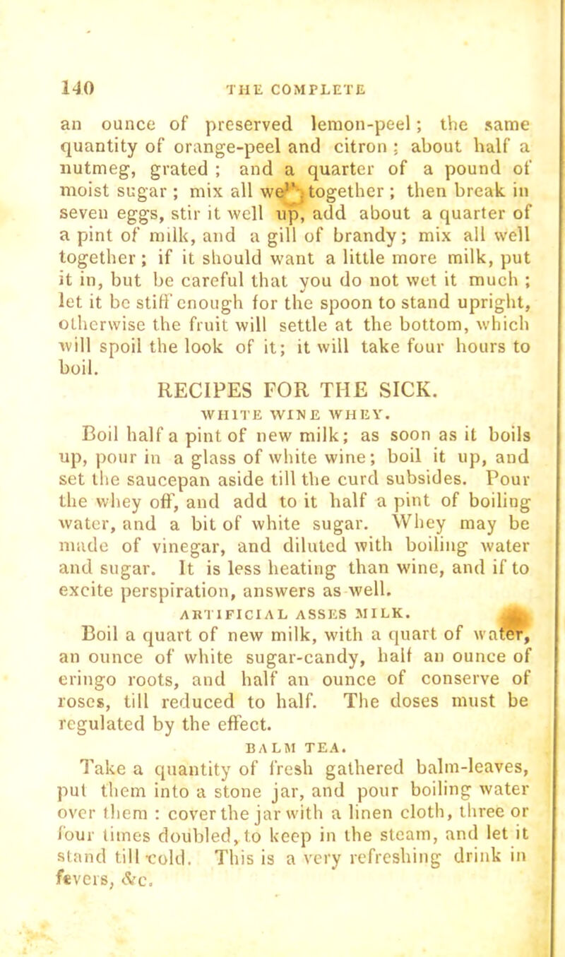 an ounce of preserved lemon-peel; the same quantity of orange-peel and citron ; about half a nutmeg, grated ; and a quarter of a pound of moist sugar ; mix all we^ together ; then break in seven eggs, stir it well up, add about a quarter of a pint of milk, and a gill of brandy; mix all well together ; if it should want a little more milk, put it in, but be careful that you do not wet it much ; let it be still’enough for the spoon to stand upright, otherwise the fruit will settle at the bottom, which will spoil the look of it; it will take four hours to boil. RECIPES FOR THE SICK. WHITE WINE WHEY. Boil half a pint of new milk; as soon as it boils up, pour in a glass of white wine; boil it up, and set the saucepair aside till the curd subsides. Pour the vvliey ofF, and add to it half a pint of boiling water, and a bit of white sugar. Whey may be made of vinegar, and diluted with boiling water and sugar. It is less heating than wine, and if to excite perspiration, answers as well. ARTIFICIAL ASSES MILK. ^ Boil a quart of new milk, with a quart of wa^, an ounce of white sugar-candy, half an ounce of eriugo roots, and half an ounce of conserve of roses, till reduced to half. The doses must be regulated by the effect. BALM TEA. Take a quantity of fresh gathered balm-leaves, pul them into a stone jar, and pour boiling water over them ; cover the jar with a linen cloth, three or lour times doubled, to keep in the steam, and let it stand till-cold. This is a very refreshing drink in fevers, <!Vc.