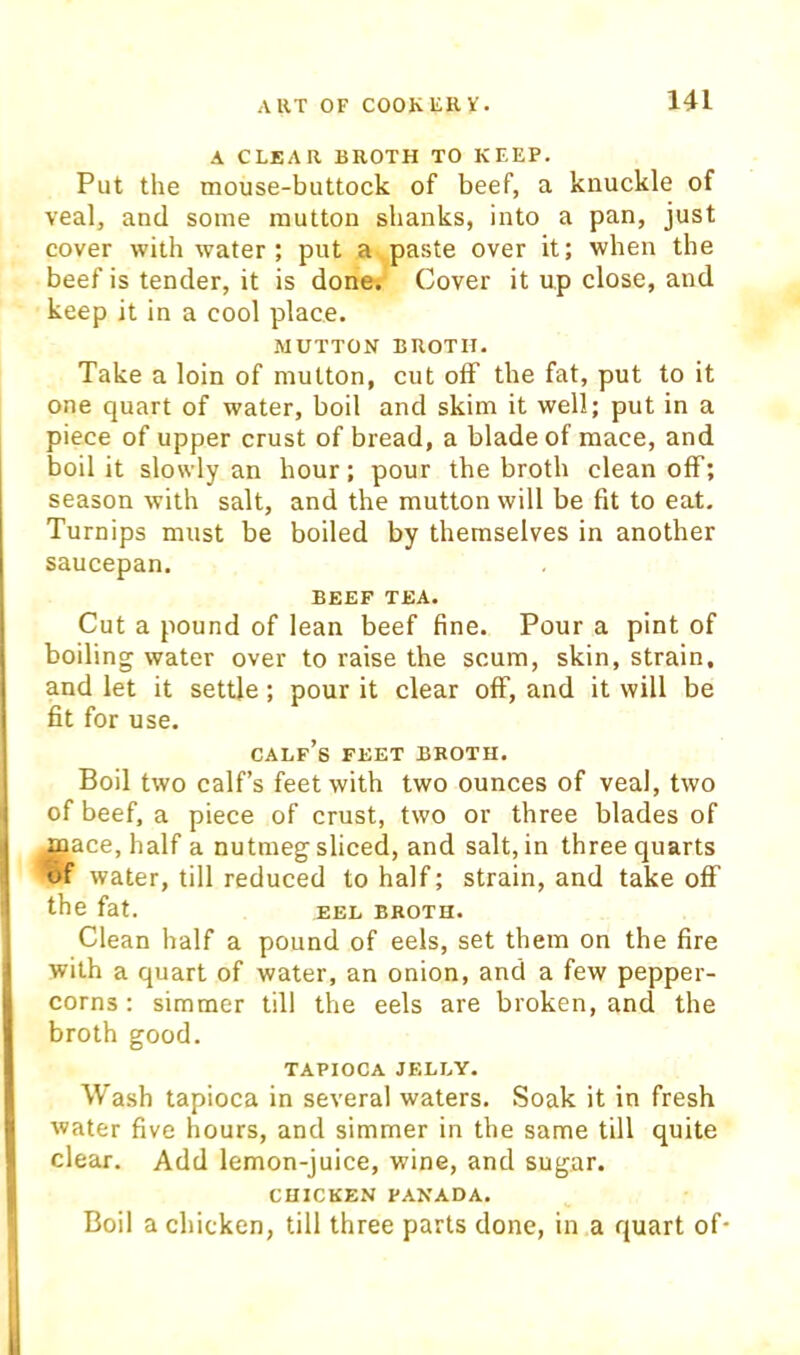 A CLEAR BROTH TO KEEP. Put the mouse-buttock of beef, a kuuckle of veal, and some mutton shanks, into a pan, just cover with water; put a paste over it; when the beef is tender, it is done. Cover it up close, and keep it in a cool place. MUTTON BROTH. Take a loin of mutton, cut off the fat, put to it one quart of water, boil and skim it well; put in a piece of upper crust of bread, a blade of mace, and boil it slowly an hour; pour the broth clean off; season with salt, and the mutton will be fit to eat. Turnips must be boiled by themselves in another saucepan. BEEF TEA. Cut a pound of lean beef fine. Pour a pint of boiling water over to raise the scum, skin, strain, and let it settle; pour it clear oflP, and it will be fit for use. calf’s FEET BROTH. Boil two calf’s feet with two ounces of veal, two of beef, a piece of crust, two or three blades of ^ace, half a nutmeg sliced, and salt, in three quarts of water, till reduced to half; strain, and takeoff the fat. EEL BROTH. Clean half a pound of eels, set them on the fire with a quart of water, an onion, and a few pepper- corns : simmer till the eels are broken, and the broth good. TAPIOCA JELLY. Wash tapioca in several waters. Soak it in fresh water five hours, and simmer in the same till quite clear. Add lemon-juice, wine, and sugar. CHICKEN PANADA. Boil a chicken, till three parts done, in a quart of*