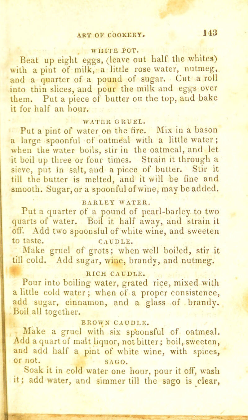 ■WHITE POT. Beat up eight eggs, (leave out half the whites) with a pint of milk, a little rose water, nutmeg, and a quarter of a pound of sugar. Cut a roll into thin slices, and pour the milk and eggs over them. Put a piece of butter ou the top, and bake it for half an hour. WATER GRUEL. Put a pint of water on the tire. Mix in a bason a large spoonful of oatmeal with a little water; when the water boils, stir in the oatmeal, and let it boil up three or four times. Strain it through a sieve, put in salt, and a piece of butter. Stir it till the butter is melted, and it will be fine and smooth. Sugar, or a spoonful of wine, may be added. BARLEY WATER. Put a quarter of a pound of pearl-barley to two quarts of water. Boil it half away, and strain it off. Add two spoonsful of white wine, and sweeten to taste. CAUDLE. Make gruel of grots; when well boiled, stir it till cold. Add sugar, wine, brandy, and nutmeg. * RICH CAUDLE. Pour into boiling water, grated rice, mixed with a little cold water ; when of a proper consistence, add sugar, cinnamon, and a glass of brandy. . Boil all together. BROWN CAUDLE. Make a gruel with six spbonsful of oatmeal. Add a quart of malt liquor, not bitter; boil, sweeten, and add half a pint of white wine, with spices, or not. SAGO. vSoak it in cold water one hour, pour it off, wash it; add water, and simmer till the sago is clear,