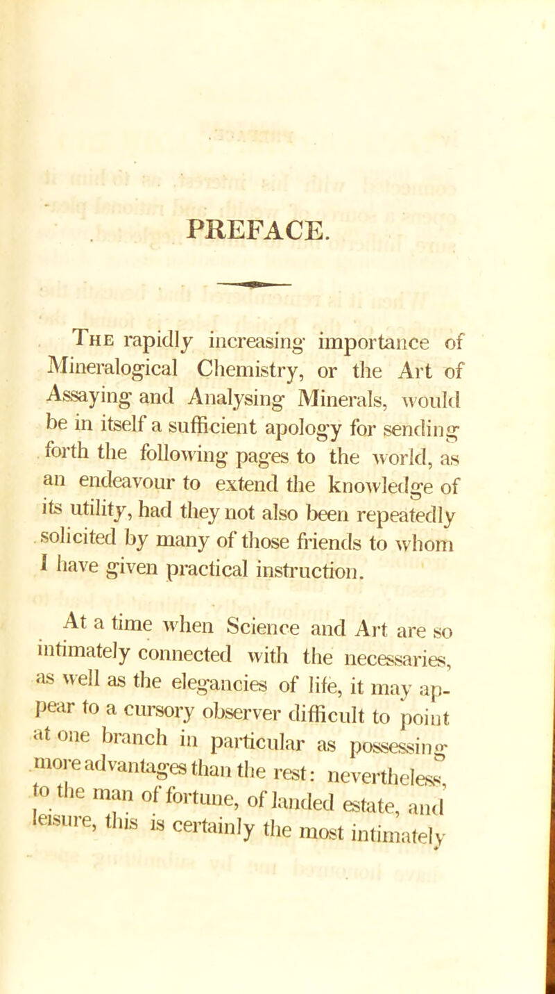 PREFACE, The rapidly increasing importance of Mineralogical Chemistry, or the Art of Assaying and Analysing Minerals, would be in itself a sufficient apology for sending forth the following pages to the world, as an endeavour to extend the knoAvledge of its utility, had they not also been repeatedly solicited by many of those fiiends to whom 1 have given practical insti’uction. At a time when Science and Art are so intimately connected with the necessaries, as well as the elegancies of life, it may ap- pear to a cursory observer difficult to point atone branch in particular as possessiiu^ more advantages than the rest: nevertlieless o the man of fortune, of landed estate, and ieisine, tins ,3 certainly the most intimately #