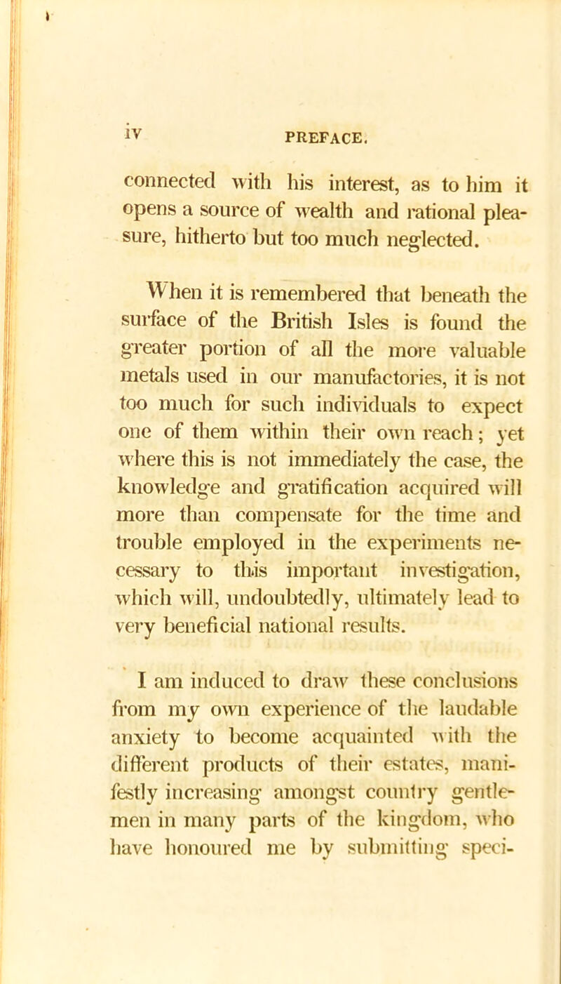connected with his interest, as to him it opens a source of wealth and rational plea- sure, hitherto but too much neglected. When it is remembered that beneath the surface of the British Isles is found the greater portion of all the moi’e valuable metals used in our manufactories, it is not too much for such indi\iduals to expect one of them within their own reach; yet where this is not immediately the case, the knowledge and gTatification acquired will more than compensate for the time and trouble employed in the experiments ne- cessary to tbis important investigation, which will, undoubtedly, ultimately lead to very beneficial national results. I am induced to draAV these conclusions from my own experience of the laudable anxiety to become acquainted Aiith the different products of their estates, mani- festly increasing amongst country gentle- men in many parts of the kingdom, who have honoured me by submitting speci-