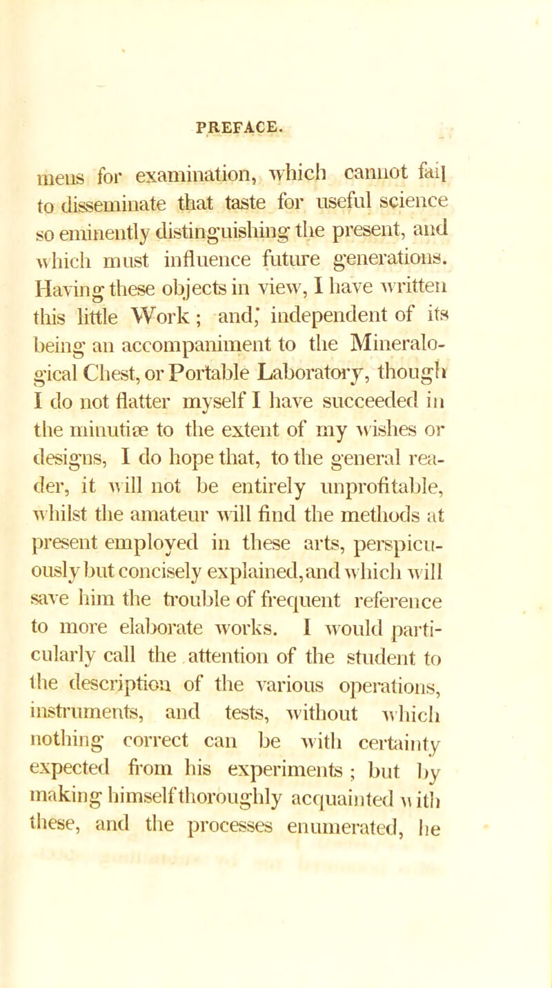 mens for examination, which cannot fail to disseminate that taste for useful science so eminently distinguishing the present, and nhich must influence future generations. Having these objects in view, 1 have written this little Work; and; independent of its being an accompaniment to the Mineralo- gical Chest, or Portable Laborator j, though I do not flatter myself I have succeeded in the minutim to the extent of my Avishes or designs, I do hope that, to the general rea- der, it n ill not be entirely unprofitable, n hilst the amateur nill find the methods at present employed in these arts, perspicu- ously but concisely explained,and which will save liiin the bnuble of frequent referen ce to more elaljorate works. I would pai’ti- cularly call the attention of the student to the description of the various operations, insti’uments, and tests, without ^^hich nothing correct can be with certainty expected fi om his experiments ; but by making himself thoroughly acquainted ith these, and the processes enumerated, he