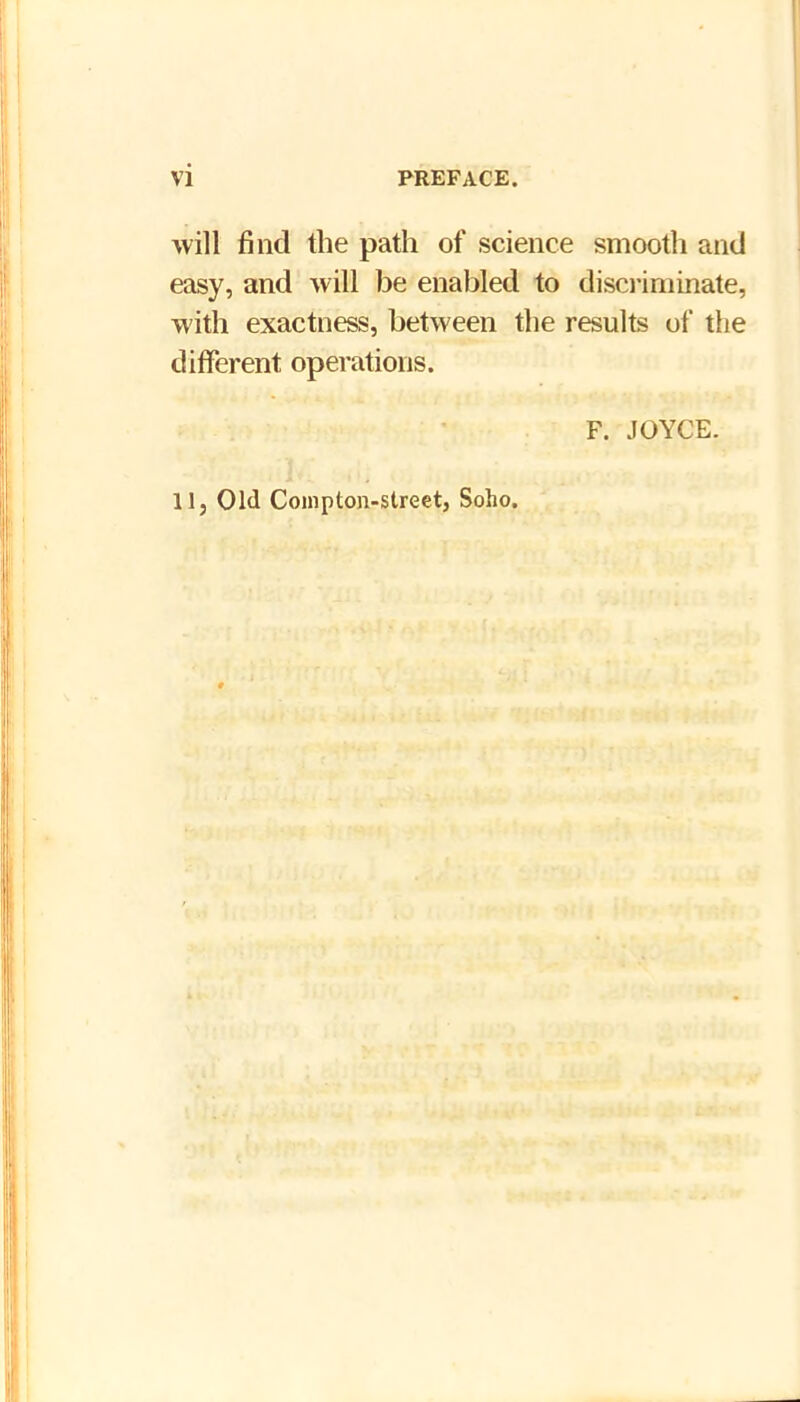 will find the path of science smooth and easy, and will be enabled to disci’iminate, with exactness, between the results of the different operations. F. .lOYCE. llj Old Coinpton-street, Soho.