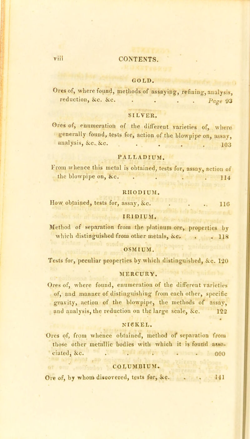 GOLD. Ores of, where found, methods of assaying, refining, analysis, reduction, &c. &c. . . . . Page 93 SILVER. Ores of, eniinieratioh of the different varieties of, where generally found, tests for, action of tlie blowpipe on, assar, analysis, &c., &c. ..... IQ.3 PALLADIUM. From whence this metal is obtained, tests for, assay, action of the blowpipe on, &c. . . . . 114 RHODIUM. How. obtained, tests for, assay, &c. . . .. H6 IRIDIUM. Method of separation from the platinum ore, properties by which distinguished from other metals, &cc. . . 118 OSMIUM. Tests for, peculiar properties by which distinguished, &c. 120 MERCURY. Ores of, where found, enumeration of the different varieties of, and manner of distinguishing from each other, specific gravity, action of the blowpipe, the methods of assay, and analysis, the reduction on the large scale, &c. 122 NICKEL. Ores of, from whence obtained, method of separation from those other metallic bodies with which it is found asso- ciated, &c. . . . . . 000 COLUMBIUM. Ore of, by whom discovered, tests for, &c. Ml