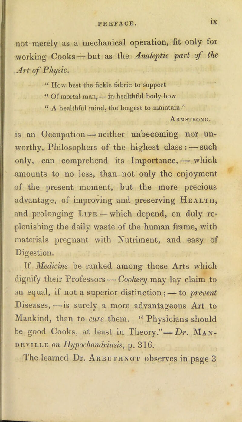 not merely as a mechanical operation, fit only for working Cooks — but as the Analeptic part of the Art of Physic. “ How best the fickle fabric to support “ Of mortal man,—in healthful body how “ A healthful mind, the longest to maintain.” Armstrong, is an Occupation — neither unbecoming nor un- worthy, Philosophers of the highest class : — such only, can comprehend its Importance, — which amounts to no less, than not only the enjoyment of the present moment, but the more precious advantage, of improving and preserving Health, and prolonging Life — which depend, on duly re- plenishing the daily waste of the human frame, with materials pregnant with Nutriment, and easy of Digestion. If Medicme be ranked among those Arts which dignify their Professors—Cookery may lay claim to an equal, if not a superior distinction; — to prevent Diseases,—is surely a more advantageous Art to Mankind, than to cure them. “ Physicians should be good Cooks, at least in Theory.”—Dr. Man- DEviLLE on Hypochondriasis, p. 316. The learned Dr. Arbuthnot observes in page 3