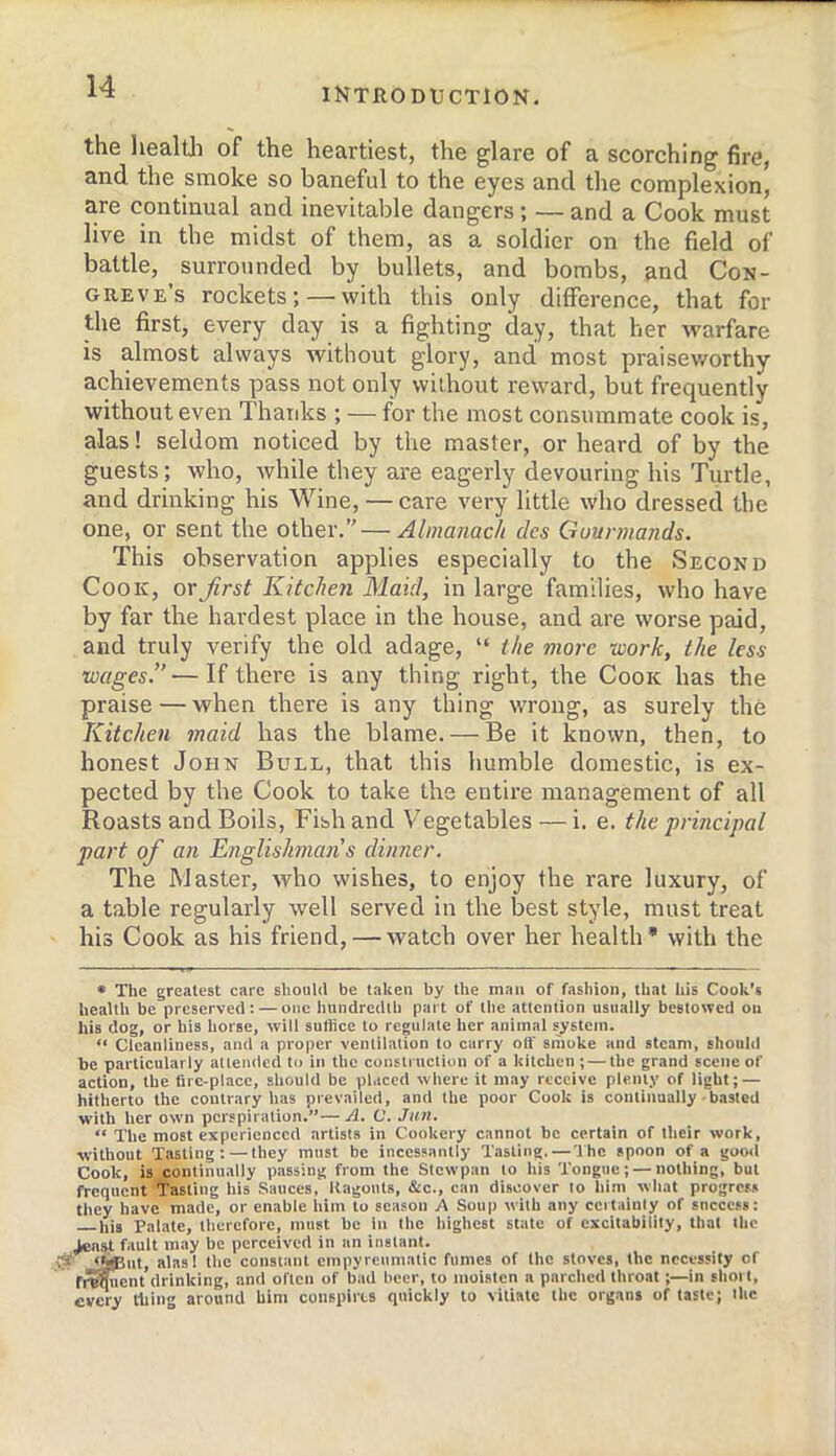 the heal til of the heartiest, the glare of a scorching fire, and the smoke so baneful to the eyes and the complexion, are continual and inevitable dangers; — and a Cook must live in the midst of them, as a soldier on the field of battle, surrounded by bullets, and bombs, and Con- greve’s rockets; — with this only difference, that for the first, every day is a fighting day, that her warfare is almost always without glory, and most praiseworthy achievements pass not only without reward, but frequently without even Thanks ; — for the most consummate cook is, alas! seldom noticed by the master, or heard of by the guests; who, while they are eagerly devouring his Turtle, and drinking his Wine, — care very little who dressed the one, or sent the other.” — Almanack des Gourmands. This observation applies especially to the Second Cook, or first Kitchen Maid, in large families, who have by far the hardest place in the house, and are worse paid, and truly verify the old adage, “ the more work, the less wages.” — If there is any thing right, the Cook has the praise — when there is any thing WTOiig, as surely the Kitchen 7naid has the blame. — Be it known, then, to honest John Bull, that this humble domestic, is ex- pected by the Cook to take the entire management of all Roasts and Boils, Fish and Vegetables — i. e. the prmcipaI part of an Englishman’s dinner. The Master, who wishes, to enjoy the I'are luxury, of a table regularly well served in the best style, must treat his Cook as his friend, — watch over her health* with the * The greatest care should be taken by the man of fashion, that his Cook’s health be preserved; — one hundredth part of the attention usually bestowed on his dog, or his horse, will suffice to regulate her animal system. “ Cleanliness, and a proper ventilation to carry off smoke and steam, should be particularly atlcnded to in the conslrttclion of a kitchen ; — the grand scene of action, the fire-place, should be placed where it may receive plenty of light; — hitherto the contrary has prevailed, and the poor Cook is continually-basted with her own perspiration.”—A. C. Jun. “ The most experienced artists in Cookery cannot be certain of their work, without Tasting: — they must be incessantly Tasting.—'Ihc spoon of a good Cook, is continually passing from the Slewpan to his Tongue; — nothing, but frequent Tasting his Sauces, Itagonts, &c., can discover to him what progress they have made, or enable him to season A Soup with any ccitainty of success: his Palate, therefore, must be In the highest state of excitability, that the Jeast fault may be perceived in an instant. i^ut, alasl the constant empyreumatic fumes of the stoves, the necessity of frequent drinking, and often of bad beer, to moisten a parched throat;—in shoit, every thing around him conspires quickly to vitiate the organs of taste; Ihc