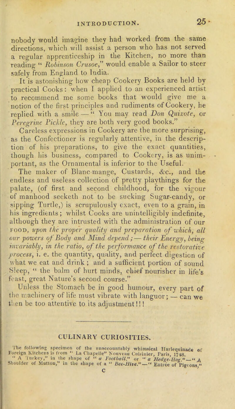 25* nobody would ima°:ine they had worked from the same directions, which will assist a person who has not served a regular apprenticeship in the Kitchen, no more than reading “ Robinson Crusoe,” would enable a Sailor to steer safely from England to India. It is astonishing how cheap Cookery Books are held by practical Cooks: when I applied to an experienced artist to recommend me some books that would give me a notion of the first principles and rudiments of Cookery, he replied with a smile — “ You may read Don Quixote, or Peregrine Pickle, they are both very good books.” Careless expressions in Cookery are the more surprising, as the Confectioner is regularly attentive, in the descrip- tion of his preparations, to give the exact quantities, though his business, compared to Cookery, is as unim- portant, as the Ornamental is inferior to the Useful. The maker of Blanc mange. Custards, &c., and the endless and useless collection of pretty playthings for the palate, (of first and second childhood, for the vigour of manhood seeketh not to be sucking Sugar-candy, or sipping Turtle,) is scrupulously exact, even to a grain, in his ingredients; whilst Cooks are unintelligibly indefinite, although they are intrusted with the administration of our FOOD, vpo7i the proper quality and preparation of which, all our powers of Body and Mind depend ;— their Energy, being invariably, in the ratio, of the performance of the restorative process, i. e. the quantity, quality, and perfect digestion of what we eat and drink ; and a sufficient portion of sound Sleep, “ the balm of hurt minds, chief nourisher in life’s feast, great Nature’s second course.” Unless the Stomach be in good humour, every part of the machinery of life must vibrate with languor; — can we then be too attentive to its adjustment!!! CULINARY CURIOSITIES. rlie following specimen of llie iinsccountnbly whimsical Harleqninade of Foreign Kilchens is from “ L,i Cliapelle” Xouveau Ciiisiiiier, Paris, 1748. “ A liirkey, in llie shape of “u J'ootbaU. or “a Hedge-Uos ” —  A Shoulder of Mutlon, in the shape of a “ Dee-Hive. —<• Emiee of Pigeons’■