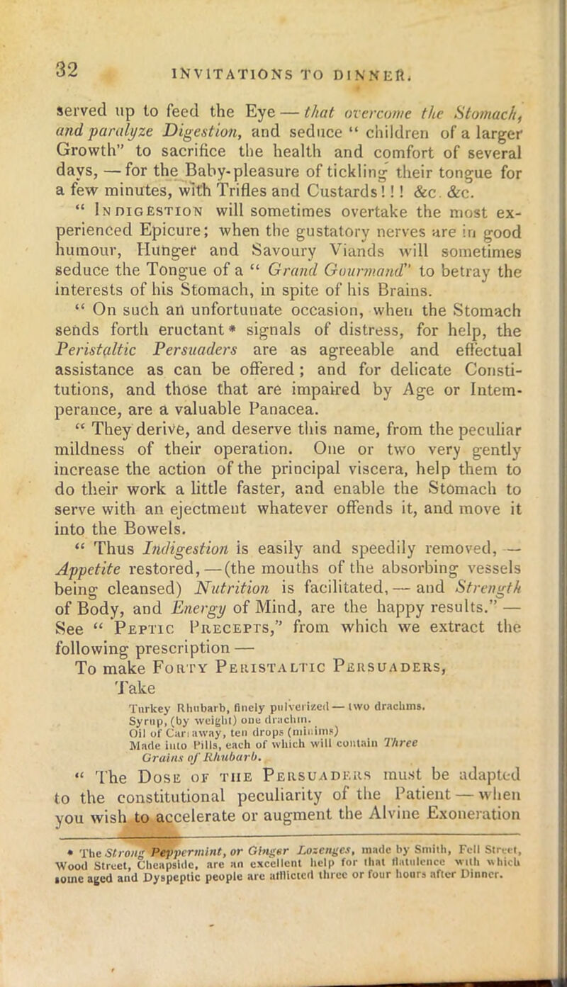 served up to feed the Eye — that overcuwe the Htomach^ and paralyze Digestion, and seduce “ children of a larger Growth” to sacrifice the health and comfort of several days, —for the Baby-pleasure of tickling their tongue for a few minutes, with Trifles and Custards!!! &c. &c. “ Indigestion will sometimes overtake the most ex- perienced Epicure: when the gustatory nerves are in good humour, Hunger and Savoury Viands -will sometimes seduce the Tongue of a “ Grand Gotinnand” to betray the interests of his Stomach, in spite of his Brains. “ On such an unfortunate occasion, when the Stomach sends forth eructant* signals of distress, for help, the Peristaltic Persuaders are as agreeable and effectual assistance as can be offered ; and for delicate Consti- tutions, and those that are impaired by Age or Intem- perance, are a valuable Panacea. “ They derive, and deserve this name, from the peculiar mildness of their operation. One or two very gently increase the action of the principal viscera, help them to do their work a little faster, and enable the Stomach to serve with an ejectment whatever offends it, and move it into the Bowels. “ Thus Indigestion is easily and speedily removed, — Appetite restored,—(the mouths of the absorbing vessels being cleansed) Nutrition is facilitated, — and Strength of Body, and Energy of Mind, are the happy results.” — See “ Peptic Precepts,” from which we extract the following prescription — To make Forty Peristaltic Persuaders, 'Jake Turkey Rhubarb, finely piiivciizcd — iwo drachms. Syrup, (by weighi) one drachm. Oil of Can away, ten drops (niiiiims) Made inlo I’ills, each of which will contain T/ti'ee Grains of Rhubarb, “ The Dose of the Persuaders must be adapted to the constitutional peculiarity of the Patient — when you wish to accelerate or augment the Alvine Exoneration • ’i'lie strong Peppermint, or Gbigor Lozenges, made by Smith, Fell Slrcii, Wood Street, Chcapsidc, arc an excellent help for that llatidence with \Uiich lome aged and Dyspeptic people are alllictcd three or four hours after Dinner.