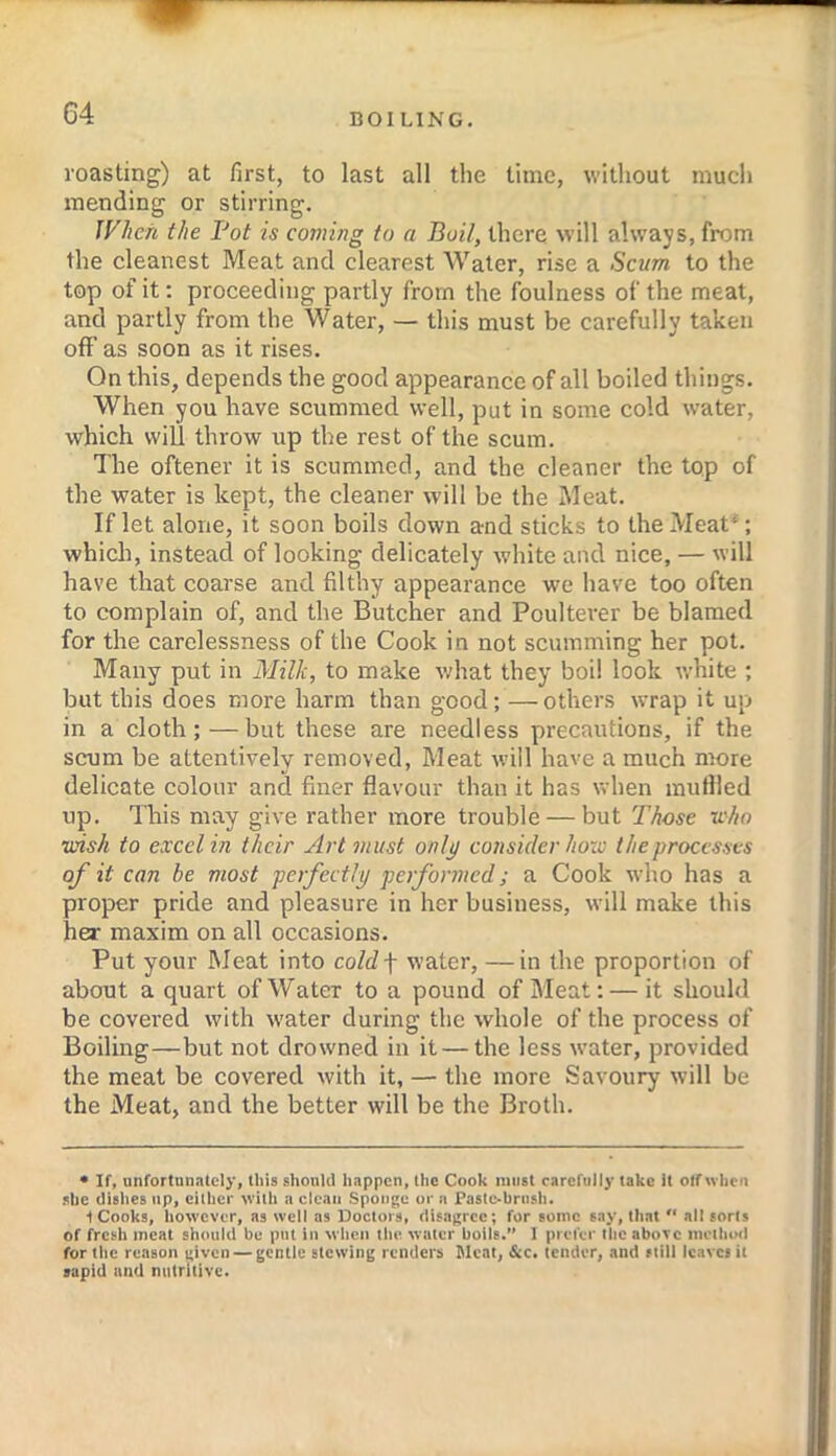 roasting) at first, to last all the time, without much mending or stirring. JFIien the Fot is coming to a Boil, there will always, from the cleanest Meat and clearest Water, rise a Scum to the top of it: proceeding partly from the foulness of the meat, and partly from the Water, — this must be carefully taken off as soon as it rises. On this, depends the good appearance of all boiled things. When you have scummed well, put in some cold water, which will throw up the rest of the scum. The oftener it is scummed, and the cleaner the top of the water is kept, the cleaner will be the Meat. If let alone, it soon boils down a-nd sticks to the Meat^; which, instead of looking delicately white and nice, — will have that coarse and filthy appearance we have too often to complain of, and the Butcher and Poulterer be blamed for the carelessness of the Cook in not scumming her pot. Many put in Milk, to make what they boil look white ; but this does more harm than good; —others wrap it up in a cloth;—but these are needless precautions, if the scum be attentively removed, Meat will have a much more delicate colour and finer flavour than it has when mutlled up. This may give rather more trouble — but Those u'ho wish to excel in their Art must onlj/ consider how the processes of it can be most perfectly performed; a Cook who has a proper pride and pleasure in her business, will make this her maxim on all occasions. Put your Meat into co/df water, — in the proportion of about a quart of Water to a pound of Meat; — it should be covered with water during the whole of the process of Boiling—but not drowned in it — the less water, provided the meat be covered with it, — the more Savoury will be the Meat, and the better will be the Broth. * If, unfortnniitely, this shonid happen, (he Cook must rarcfully take it otf when she dishes up, either with a clean Sponge or a Paste-brush. t Cooks, however, as well as Doctors, disagree; for some say, th.at “ all sorts of fresh meat should be put in when the water boils. I prefer the above method for the reason given — gentic stewing renders Meat, &c. tender, and still leaves it sapid and nutritive.