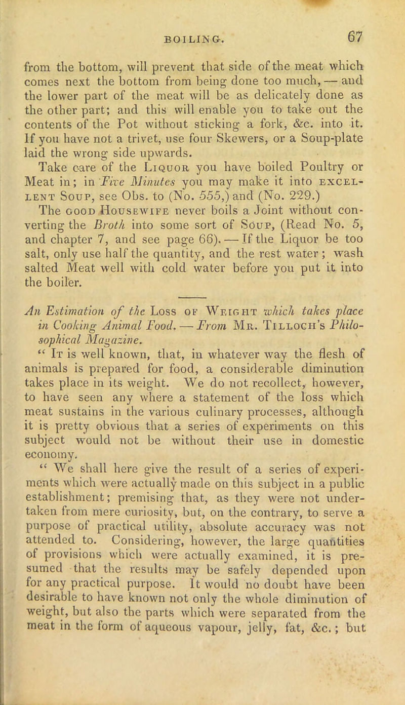 from the bottom, will prevent that side of the meat which comes next the bottom from being done too much, — and the lower part of the meat will be as delicately done as tlie other part; and this will enable you to take out the contents of the Pot without sticking a fork, &c. into it. If you have not a trivet, use four Skewers, or a Soup-plate laid the wrong side upwards. Take c-are of the Liquor you have boiled Poultry or Meat in; in jF«e Minutes you may make it into excel- lent Soup, see Obs. to (No. 555,) and (No. 229.) The GOOD Housewife never boils a Joint without con- verting the Brot/i into some sort of Soup, (Read No. 5, and chapter 7, and see page 66). — If the Liquor be too salt, only use half the quantity, and the rest water; wash salted Meat well with cold water before you put it into the boiler. An Estimation of the Loss of Weight which takes ‘place in Cooking Animal Food. — From Mr.,. Tilloch’s Philo- sophical Magazine. “ It is well known, that, in whatever way the flesh of animals is prepared for food, a considerable diminution takes place in its weight. We do not recollect, however, to have seen any where a statement of the loss which meat sustains in the various culinary processes, although it is pretty obvious that a series of experiments on this subject would not be without their use in domestic economy. “ We shall here give the result of a series of experi- ments which were actually made on this subject in a public establishment; premising that, as they were not under- taken from mere curiosity, but, on the contrary, to serve a purpose of practical utility, absolute accuracy was not attended to. Considering, however, the large quantities of provisions which were actually examined, it is pre- sumed that the results may be safely depended upon for any practical purpose. It would no doubt have been desirable to have known not only the whole diminution of weight, but also the parts which were separated from the meat in the form of aqueous vapour, jelly, fat, &c.; but