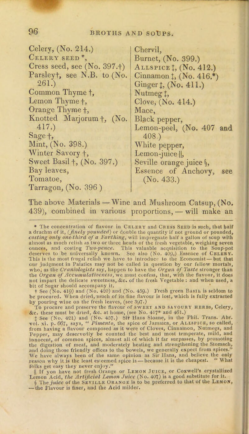 Celery, (No. 214.) Celery seed Cress seed, see (No. 397.f) Parsleyt, see N.B. to (No. 261.) Common Thyme t. Lemon Thyme f, Oi’ange Thyme f, Knotted Marjoram f, (No. 417.) Sage t, Mint, (No. 398.) Winter Savory -f, Sweet Basil 4, (No. 397.) Bay leaves, Tomatoe, Tarragon, (No. 396 ) Chervil, Burnet, (No. 399.) Allspice!, (No. 412.) Cinnamon!, (No. 416.* * * §) Ginger!, (No. 411.) Nutmeg !, Clove, (No. 414.) Mace, Black pepper, Lemon-peel, (No. 407 and 408.) White pepper. Lemon-juice \\, Seville orange juice §, Essence of Anchovy, see (No. 433.) The above Materials—Wine and Mushroom Catsup, (No. 439), combined in various proportions, — will make an • The concentration of flavour in Celery and Cress Seed is such, that half a drachm of it, (Jinely pounded) or double the quantity if not ground or pounded, costing only one-third of a Farthing, will impregnate half a gallon of soup with almost as much relish as two or three heads of the fresh vegetable, weighing seven ounces, and costing Twopence. This valuable acquisition to the Soup-pot deserves to be universally known. Sec also (No. 409,) Essence of Celery. This is the most frugal relish we have to introduce to the Economist — but that our judgment in Palatics may not be called in question by our fellow mortals, who, as the Craniologists say, happen to have the Organ of Taste stronger than the Organ of Accumulativeness, me must confess, that, with the flavour, it does not impart the delicate sweetness, &c. of the fresh Vegetable : and when used, a bit of Sugar should accompany it. t See (No. 4ig) and (No. 420) and (No. 45Q.) Fresh green Basil is seldom to be procured. When dried, much of its fine flavour is lost, which is fully extracted by pouring wine on the fresh leaves, (sec .197.) To procure and preserve the flavour of sweet and savoury herds. Celery, See. these must be dried, &c. at home, (see No. 417* and 4fll.) X See (No. 421) and (No. 457.) Sir Hans Sloane, in the Phil. Trans. Abr. vol. si. p. 667, says, “ Pimento, the spice of Jamaica, or Allspice, so called, from having a flavour composed as it were of Cloves, Cinnamon, Nutmegs, and Pepper, may deservedly be counted the best and most temperate, mild, and innocent, of common spices, almost all of which it far surp.asscs, by promoting the digestion of meat, and moderately heating and strengthening the Stomach, and doing those friendly ofiices to the bowels, we generally expect from spices.” VVe have always been of the same opinion as Sir Hans, and believe the only reason why it is the least esteemed spice is — because it is the cheapest. ” What folks get easy they never enjoy.” II If yon have not fresh Orange or Lemon Juice, or Coxwell’s crystalliied Lemon Acid, the Artificial Lmnon Juice (No. 407) is a good substitute for it. § Tile juice of the Seville Oranoe is to be preferred to that of the Lemon, — the Flavour is liner, and the Acid milder.