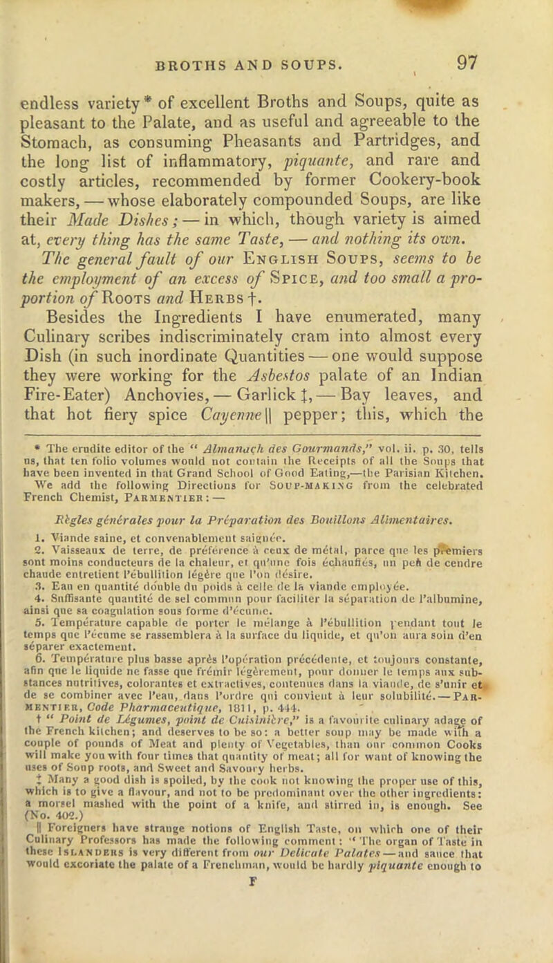 endless variety* of excellent Broths and Soups, quite as pleasant to the Palate, and as useful and agreeable to the Stomach, as consuming Pheasants and Partridges, and the long list of inflammatory, piq^iante, and rare and costly articles, recommended by former Cookei’y-book makers, — whose elaborately compounded Soups, are like their Made Dishes; — in which, though variety is aimed at, every thing has the same Taste, — and nothing its own. The general fault of our English Soups, seems to be the employment of an excess q/ Spice, a7id too small a pro- portion q/’Roots and Herbs-f. Besides the Ingredients I have enumerated, many Culinary scribes indiscriminately cram into almost every Dish (in such inordinate Quantities — one would suppose they were working for the Asbestos palate of an Indian Fire-Eater) Anchovies, — GarlickJ, — Bay leaves, and that hot fiery spice Cayenne\[ pepper; this, which the • The erudite editor of the “ Almanack des Gourmands, vol. ii. p, 30, tells ns, that ten folio volumes would not contain the Receipts of all the Soups that have been invented in that Grand School of Good Eating,—the Parisian Kitchen. We add the following Directions for Soup-maki-NG from the celebrated French Chemist, Parmemier: — JRbgles ginirales pour la Preparation des Bouillons Alimentaircs. 1. Viande sainc, et convenablenicnt saignee. 2. Vaisseaiix de terre, de preference li ceux de metal, parce qne les p(?emiers sont moins conducteurs de la chaleur, et qii’unc fois ecliauties, un pe(i de cendre chaude entretient I’ebullition legate qne I’on desire. 3. Eau en quantity double du poids a cede de la viande employee. 4. Sutlisante quaiitite de sel common pour faciliter la separtition de I’albumine, ainsi qne sa coagulation sous forme d’ecuiiic. 5. Temperature capable de porter le melange a I’ebullition pendant tout le temps qne I’ecumc se rassemblera a la surface du liquide, et qu’on aura soin d’en separer exactemeut. 6. Temperature plus basse apris I’operation precedente, ct toujours constante, afin qne le liquide ne fasse que fremir legerement, pour domier le temps aux sub- stances nutritives, colorantes et extractives, oontenues dans la viande, tie s’unir et > de sc combiner avec I’eaii, dans I’ordrc qni couvieiit ii leur solubilite. — Par- KKuriER, Code Pharmaceutiqup, 1811, p. 444. t “ Point de lAgumes, point de Cuislniire,” is a favourite culinary adage of the French kitchen; and deserves to be so: a better soup may be made with a couple of pounds of Meat and plenty of Vegetables, than our common Cooks will make you with four times that quantity of meat; all for want of knowing the uses of Soup roots, and Sweet and Savoury herbs, J Many a good dish is spoiled, by the cook not knotving the proper use of this, which is to give a flavour, and not to be predominant over the other ingredients: a morsel mashed with the point of a knife, and stirred in, is enough. See (No. 402.) II Foreigners have strange notions of English Taste, on which one of their Culinary Professors has m.ade the following comment: “ The organ of Taste in these IsEANDERs is very different from our Delicate Palates — and sauce that would excoriate the palate of a Frenchman, would be hardly piquante enough to r