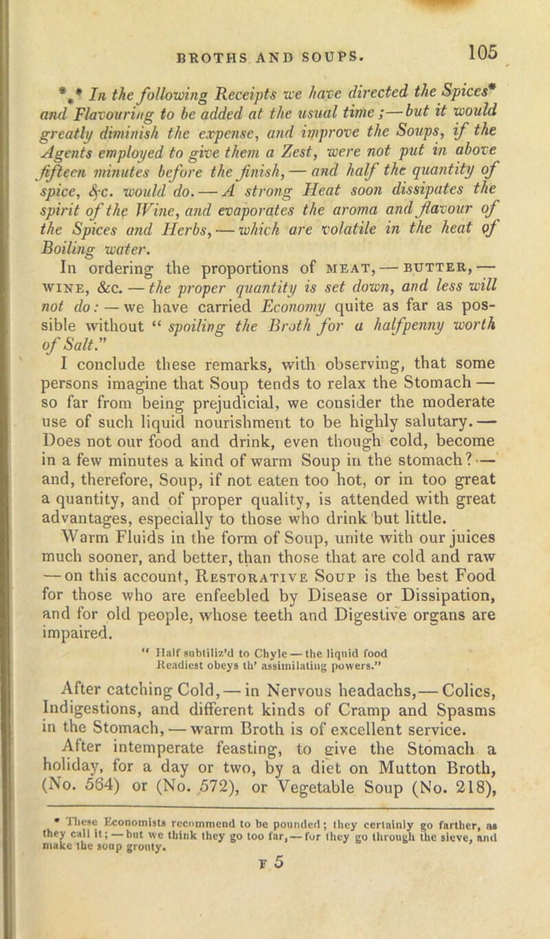 *,* In the following Receipts we have directed the Spices* and Flavouring to be added at the usital time ;—but it would greatly diminish the expense, and hnprove the Soups, if the Agents employed to give them a Zest, were not put in above fifteen minutes before the finish, — and half the quantity of spice, Sfc. would do. — A strong Heat soon dissipates the spirit of the Wine, and evaporates the aroma and flavour of the Spices and Herbs, — which are volatile in the heat qf Boiling water. In ordering the proportions of meat, — butter,— WINE, &c. — the proper quantity is set down, and less will not do: — we have carried Economy quite as far as pos- sible without “ spoiling the Broth for a halfpenny worth of Salt:' I conclude these remarks, with observing, that some persons imagine that Soup tends to relax the Stomach — so far from being prejudicial, we consider the moderate use of such liquid nourishment to be highly salutary.— Does not our food and drink, even though cold, become in a few minutes a kind of warm Soup in the stomach? — and, therefore, Soup, if not eaten too hot, or in too great a quantity, and of proper quality, is attended with great advantages, especially to those who drink but little. Warm Fluids in the form of Soup, unite with our juices much sooner, and better, than those that are cold and raw — on this account. Restorative Soup is the best Food for those who are enfeebled by Disease or Dissipation, and for old people, whose teeth and Digestive organs are impaired. “ Half subtiliz’d to Chyle — the liquid food Readiest obeys tb’ assimilating powers.” After catching Cold, — in Nervous headachs,— Colics, Indigestions, and different kinds of Cramp and Spasms in the Stomach, — warm Broth is of excellent service. After intemperate feasting, to eive the Stomach a holiday, for a day or two, by a diet on Mutton Broth, (No. 564) or (No. 572), or Vegetable Soup (No. 218), • Tlicsc Economists rcc(»mmcnd to be pounded; they certainly go farther, ni they call it; —but we think they go too far, —for they go through the sieve, and make the soap grouty. ? 5