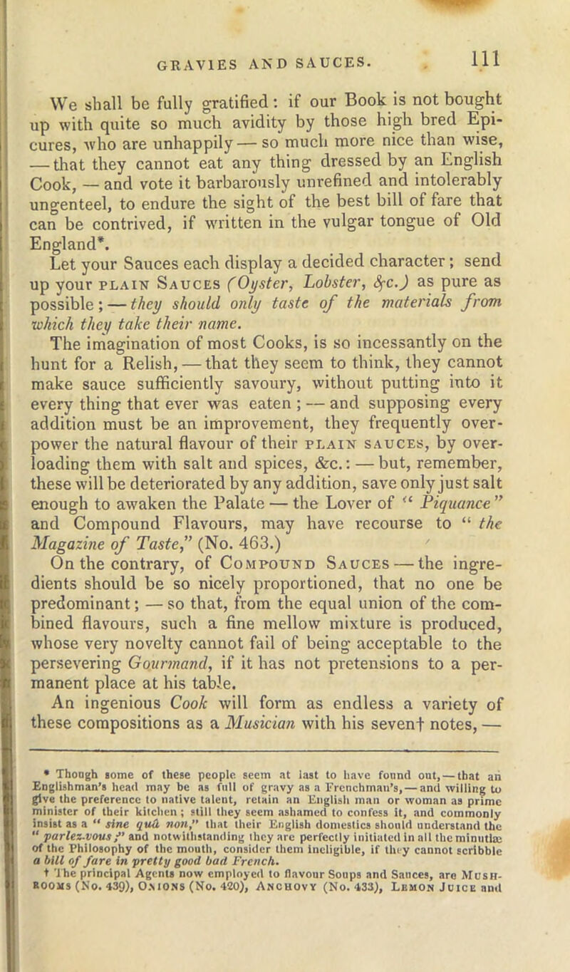 We shall be fully gratified: if our Book is not bought up with quite so much avidity by those high bred Epi- cures, Avho are unhappily— so much more nice than wise, — that they cannot eat any thing dressed by an English Cook, — and vote it barbarously unrefined and intolerably ungenteel, to endure the sight of the best bill of fare that can be contrived, if written in the vulgar tongue of Old England*. Let your Sauces each display a decided character; send up your PLAIN Sauces (Oyster, Lobster, (^c.J as pure as possible; — they should only taste of the materials from which they take their name. The imagination of most Cooks, is so incessantly on the hunt for a Relish, — that they seem to think, they cannot make sauce sufficiently savoury, without putting into it every thing that ever was eaten ; — and supposing every addition must be an improvement, they frequently over- power the natural flavour of their plain sauces, by over- loading them with salt and spices, &c.: — but, remember, these will be deteriorated by any addition, save only just salt enough to awaken the Palate — the Lover of “ Fiquance  and Compound Flavours, may have recourse to “ the Magazine of Taste” (No. 463.) On the contrary, of Compound Sauces — the ingre- dients should be so nicely proportioned, that no one be predominant; — so that, from the equal union of the com- bined flavours, such a fine mellow mixture is produced, whose very novelty cannot fail of being acceptable to the persevering Gourmand, if it has not pretensions to a per- manent place at his table. An ingenious Cook will form as endless a variety of these compositions as a Musician with his seven! notes, — • Thoagh iome of these people seem at last to have fonnd out, — that an Englishman’s head may be as full of gravy as a Frenchman’s, — and willing to give the preference to native talent, retain an English man or woman as prime minister of their kitchen; still they seem ashamed to confess it, and commonly insist as a “ sine quO, non,” that their English domestics should nnderstand the “ parlez-vous/’ADil notwithstanding they are perfectly initiated in all the minutitn of the Philosophy of the mouth, consider them ineligible, if they cannot scribble a bill of fare in pretty good bad French. t The principal Agents now employed to flavour Soups and Sauces, aro Mush- rooms (No. 439), O.MONS (No. 420), Anchovy (No. 433), Lemon Juice and