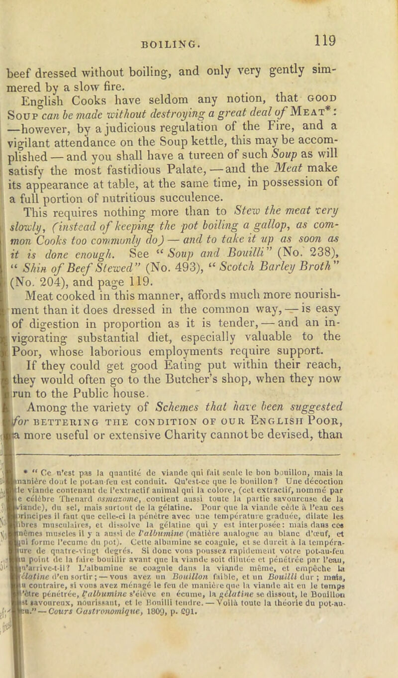 beef dressed without boiling, and only very gently sim- mered by a slow fire. Eno'lish Cooks have seldom any notion, that good Soup'cflM be made without destroying a great deal of Meat* : —however, by a judicious regulation of the Fire, and a vigilant attendance on the Soup kettle, this may be accorn- plished — and you shall have a tureen of such Soup as will ; satisfy the most fastidious Palate,—and the make its appearance at table, at the same time, in possession of a full portion of nutritious succulence. This requires nothing more than to Steiv the meat xery I slowly, (instead of keeping the pot boiling a gallop, as com- mon Cooks too commonly do) — and to take it up as soon as it is done enough. See “ Soup and Bouilli ’ (No. 238), “ Shin of Beef Stewed (No. 493), “ Scotch Barley Broth I' (No. 204), and page 119. I Meat cooked in this manner, affords much more nourish- I ment than it does dressed in the common way, — is easy I of digestion in proportion as it is tender, — and an in- ■ vigorating substantial diet, especially valuable to the ■ Poor, whose laborious employments require support. I If they could get good Eating put within their reach, ■ they would often go to the Butcher’s shop, when they now ■irun to the Public house. I Among the variety of Schemes that have been suggested \for BETTERING THE CONDITION OF OUR EnGLISII PoOR, Ka more useful or extensive Charity cannot be devised, than I, • “ Cc n’est pas la qnantitt de viande qni fait sonic le bon bouillon, mais la Bnaniirc doiit le pot-an fcu est conduit. Qu’cst-ce que le bouillon? Une (Rcoctiou aAlle viande conlcnant dc I’cxtractir animal qui la colorc, (cct cxtraclif, iiommc par -^Be celdbrc Tlienard osmaznme, conticnt aussi toute la pai tie savourcuae de la ; BWandc), du acl, mais surlont de la gelatine. Pour que la viande c4de i\ I’eau ces Btrincipes il faut quo cclle-ci la peiiitre avec uac lemperatuic graduec, dilate les o'HU’tcs mnsculaiica, el di'isulvc la g^baiiue qui y est iulcrpusec: mais dans cce y,Bin(!me3 muscles il y a aussi dc I’albnmine (matiirc analogue au blanc d’teuf, ct 'Hbai forme I’ecumc du pot). Celle albiiminc se coagule, et se durcit i la tcmpd'ra- ■jurc de quatrc-vingt degrds. Si done vons poussez rapidemeut voire poUau-feu point dc la faire bouillir avant quo la viande soil dilutee et penetrec par I’caii, nu’arrive-t-il? L’albumine se coagule dans la viande m&me, ct empOche la Htilafinc d’eii Bortir; — vous avez un Bouillon faibic, ct im DouiUl liar ; mais. Wo contraire, si vous avez m^nagd le feu do maniilieque la viande ait cu le tamps W’itrc p^netree, I'albumlnc s’clfive en ^cumc, la nilutlne sc dissout, le Douilloti Wst lavoiircnx, noiirissaiit, ct le Bouilli Icmlrc. — Voil-^ toute la ibeoric du pot-au- jl'^wu.” — Cours Oastronomique, 180g, p. 291.