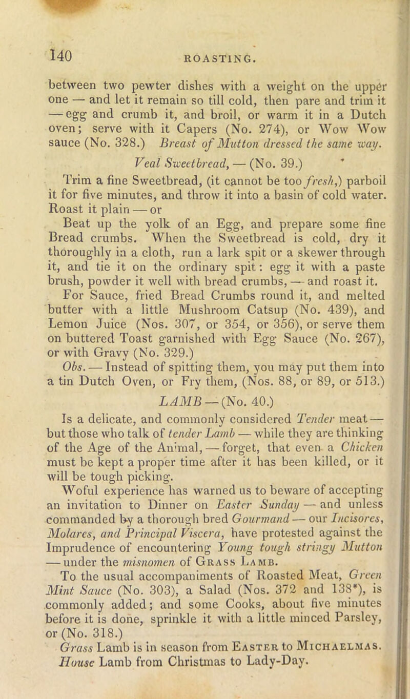 between two pewter dishes with a weight on the upper one — and let it remain so till cold, then pare and trim it — egg and crumb it, and broil, or warm it in a Dutch oven; serve with it Capers (No. 274), or Wow Wow sauce (No, 328.) Breast of Mutton dressed the same way. Veal Sweetbread, — (No. 39.) ’ Trim a fine Sweetbread, (it cannot be too fresh,) parboil it for five minutes, and throw it into a basin of cold water. Roast it plain — or Beat up the yolk of an Egg, and prepare some fine Bread crumbs. When the Sweetbread is cold, dry it thoroughly in a cloth, run a lark spit or a skewer through it, and tie it on the ordinary spit; egg it with a paste brush, powder it well with bread crumbs, — and roast it. For Sauce, fried Bread Crumbs round it, and melted butter with a little Mushroom Catsup (No. 439), and Lemon Juice (Nos, 307, or 354, or 356), or seiwe them on buttered Toast garnished with Egg Sauce (No. 267), or with Gravy (No. 329.) Obs. — Instead of spitting them, you may put them into a tin Dutch Oven, or Fry them, (Nos. 88, or 89, or 513.) LAMB —(No. 40.) Is a delicate, and commonly considered Tender meat — but those who talk of tender Lamb — while they are tliinking of the Age of the Animal, — forget, that even a Chicken must be kept a proper time after it has been killed, or it will be tough picking. Woful experience has warned us to beware of accepting an invitation to Dinner on Easter Sunday — and unless commanded by a thorougli bred Gourmand— our Incisorcs, Molarcs, and Principal Viscera, have protested against the Imprudence of encountering Young tough stringy Mutton — under the misnomen of Grass Lamb. To the usual accompaniments of Roasted Meat, Green Mint Sauce (No. 303), a Salad (Nos. 372 and 138'), is commonly added; and some Cooks, about five minutes before it is done, sprinkle it with a little minced Parsley, or (No. 318.) Grass Lamb is in season from Easter to Michaelmas. House Lamb from Christmas to Lady-Day.