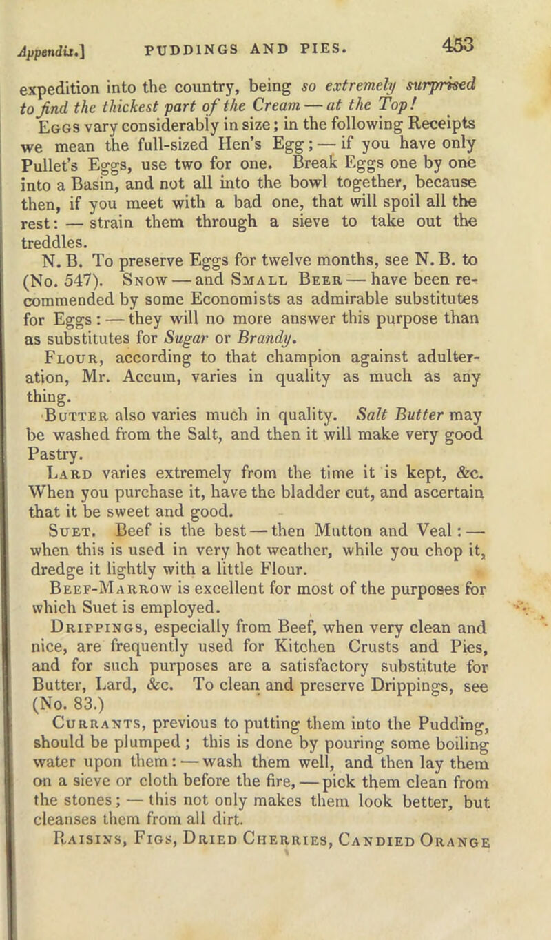 expedition into the country, being so extremely surj/rked to find the thickest part of the Cream — at the Top! Eggs vary considerably in size; in the following Receipts we mean the full-sized Hen’s Egg; — if you have only I Pullet’s Eggs, use two for one. Break Eggs one by one into a Basin, and not all into the bowl together, because then, if you meet with a bad one, that will spoil all the rest: — strain them through a sieve to take out the treddles. N. B. To preserve Eggs for twelve months, see N. B. to (No. 547). Snow — and Small Beer — have been re- commended by some Economists as admirable substitutes for Eggs : — they will no more answer this purpose than as substitutes for Sugar or Brandy. Flour, according to that champion against adulter- ation, Mr. Accum, varies in quality as much as any thing. Butter also varies much in quality. Salt Butter may be washed from the Salt, and then it will make very good Pastry. Lard varies extremely from the time it is kept, &c. When you purchase it, have the bladder cut, and ascertain that it be sweet and good. Suet. Beef is the best — then Mutton and Veal: — when this is used in very hot weather, while you chop it, dredge it lightly with a little Flour. Beef-Marrow is excellent for most of the purposes for which Suet is employed. Drippings, especially from Beef, when very clean and nice, are frequently used for Kitchen Crusts and Pies, and for such purposes are a satisfactory substitute for Butter, Lard, &c. To clean and preserve Drippings, see (No. 83.) Currants, previous to putting them into the Pudding, should be plumped ; this is done by pouring some boiling water upon them: — wash them well, and then lay them on a sieve or cloth before the fire, — pick them clean from the stones; — this not only makes them look better, but cleanses them from all dirt. Raisins, Figs, Dried Cherries, Candied Orange