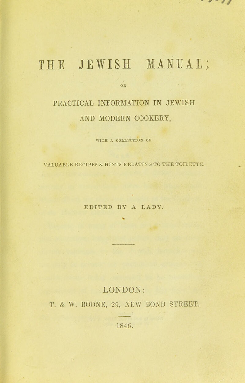 THE JEWISH MANUAL; OR PRACTICAL INFORMATION IN JEWISH AND MODERN COOKERY, WITH A COLLECTION OP VALUABLE RECIPES & HINTS RELATING TO THE TOILETTE. EDITED BY A LADY. LONDON: T. & W. BOONE, 29, NEW BOND STREET. 1846.