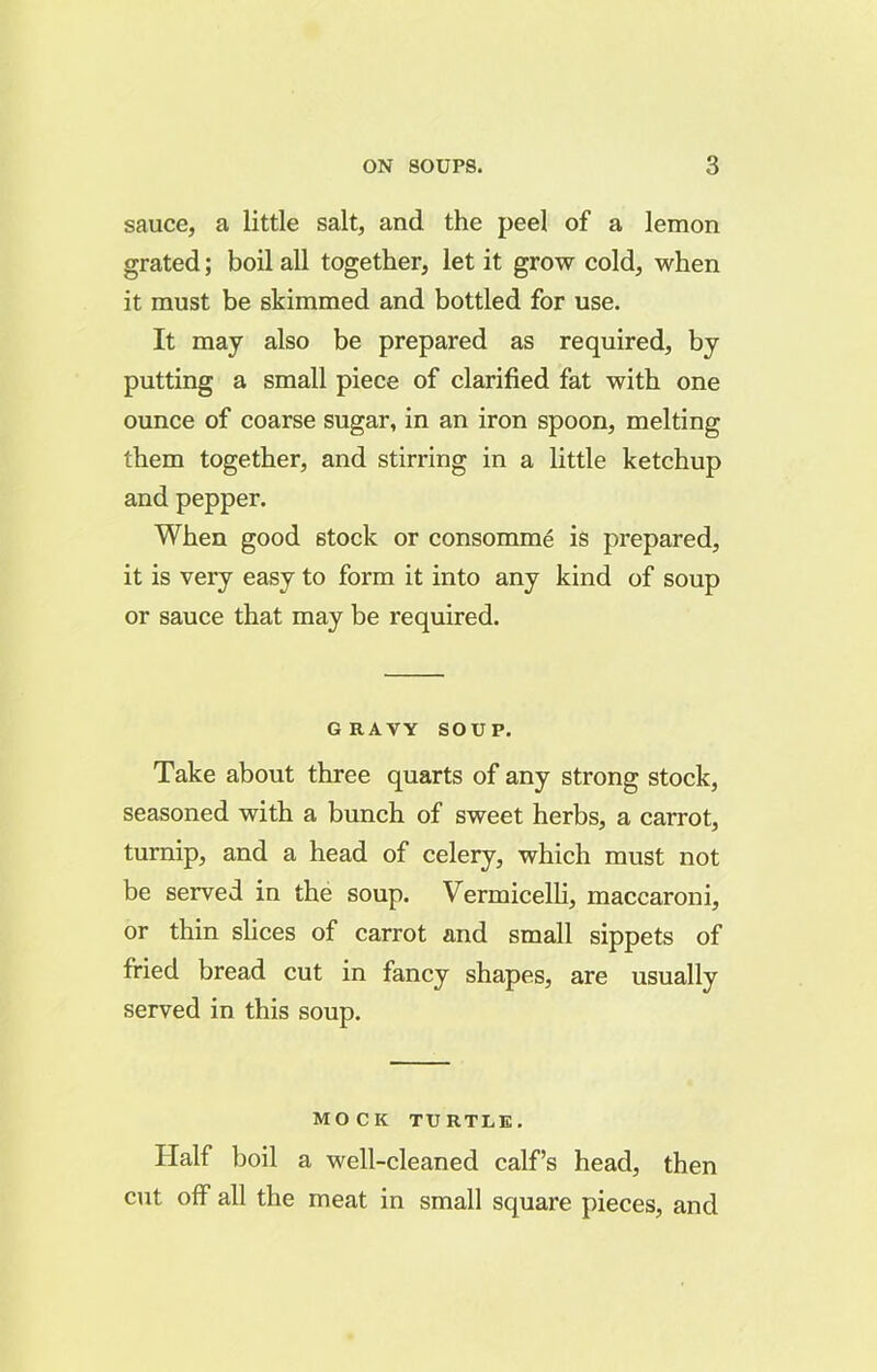 sauce, a little salt, and the peel of a lemon grated; boil all together, let it grow cold, when it must be skimmed and bottled for use. It may also be prepared as required, by putting a small piece of clarified fat with one ounce of coarse sugar, in an iron spoon, melting them together, and stirring in a little ketchup and pepper. When good stock or consomme is prepared, it is very easy to form it into any kind of soup or sauce that may be required. GRAVY SOUP. Take about three quarts of any strong stock, seasoned with a bunch of sweet herbs, a carrot, turnip, and a head of celery, which must not be served in the soup. Vermicelli, maccaroni, or thin slices of carrot and small sippets of fried bread cut in fancy shapes, are usually served in this soup. MOCK TURTLE. Half boil a well-cleaned calf’s head, then cut off all the meat in small square pieces, and