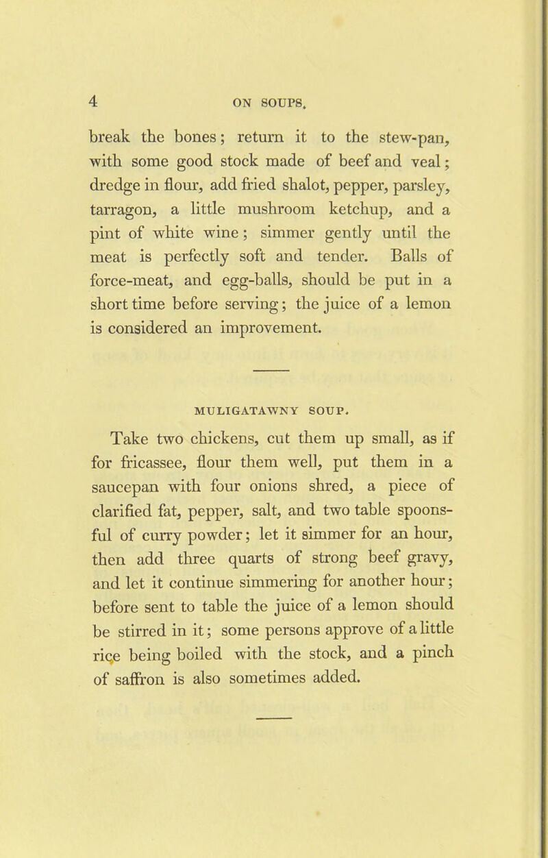 break the bones; return it to the stew-pan, with some good stock made of beef and veal; dredge in flour, add fried shalot, pepper, parsley, tarragon, a little mushroom ketchup, and a pint of white wine ; simmer gently until the meat is perfectly soft and tender. Balls of force-meat, and egg-balls, should be put in a short time before serving; the juice of a lemon is considered an improvement. MU LI GAT AWN Y SOUP. Take two chickens, cut them up small, as if for fricassee, flour them well, put them in a saucepan with four onions shred, a piece of clarified fat, pepper, salt, and two table spoons- ful of curry powder; let it simmer for an hour, then add three quarts of strong beef gravy, and let it continue simmering for another hour; before sent to table the juice of a lemon should be stirred in it; some persons approve of a little riqe being boiled with the stock, and a pinch of saffron is also sometimes added.