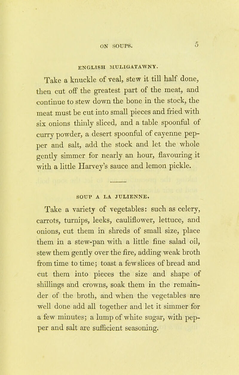 ENGLISH MULIGATAWNY. Take a knuckle of veal, stew it till half done, then cut off the greatest part of the meat, and continue to stew down the bone in the stock, the meat must be cut into small pieces and fried with six onions thinly sliced, and a table spoonful of curry powder, a desert spoonful of cayenne pep- per and salt, add the stock and let the whole gently simmer for nearly an hour, flavouring it with a little Harvey’s sauce and lemon pickle. SOUP A LA JULIENNE. Take a variety of vegetables: such as celery, carrots, turnips, leeks, cauliflower, lettuce, and onions, cut them in shreds of small size, place them in a stew-pan with a little fine salad oil, stew them gently over the fire, adding weak broth from time to time; toast a few slices of bread and cut them into pieces the size and shape of shillings and crowns, soak them in the remain- der of the broth, and when the vegetables are well done add all together and let it simmer for a few minutes; a lump of white sugar, with pep- per and salt are sufficient seasoning.