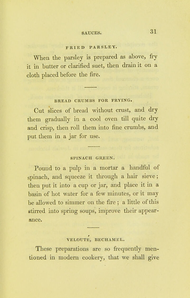 FRIED PARSLEY. When the parsley is prepared as above, fry it in butter or clarified suet, then drain it on a cloth placed before the fire. BREAD CRUMBS FOR FRYING. Cut slices of bread without crust, and dry them gradually in a cool oven till quite dry and crisp, then roll them into fine crumbs, and put them in a jar for use. SPINACH GREEN. Pound to a pulp in a mortar a handful of spinach, and squeeze it through a hair sieve; then put it into a cup or jar, and place it in a basin of hot water for a few minutes, or it may be allowed to simmer on the fire ; a little of this stirred into spring soups, improve their appear- ance. VELOUTE, BECHAMEL. These preparations are so frequently men- tioned in modern cookery, that we shall give