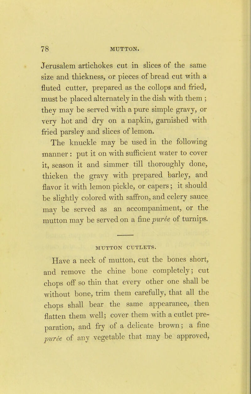 Jerusalem artichokes cut in slices of the same size and thickness, or pieces of bread cut with a fluted cutter, prepared as the collops and fried, must be placed alternately in the dish with them ; they may be served with a pure simple gravy, or very hot and dry on a napkin, garnished with fried parsley and slices of lemon. The knuckle may be used in the following manner : put it on with sufficient water to cover it, season it and simmer till thoroughly done, thicken the gravy with prepared barley, and flavor it with lemon pickle, or capers; it should be slightly colored with saffron, and celery sauce may be served as an accompaniment, or the mutton may be served on a fine purie of turnips. MUTTON CUTLETS. Have a neck of mutton, cut the bones short, and remove the chine bone completely; cut chops off so thin that every other one shall be without bone, trim them carefully, that all the chops shall bear the same appearance, then flatten them well; cover them with a cutlet pre- paration, and fry of a delicate brown; a fine puree of any vegetable that may be approved,