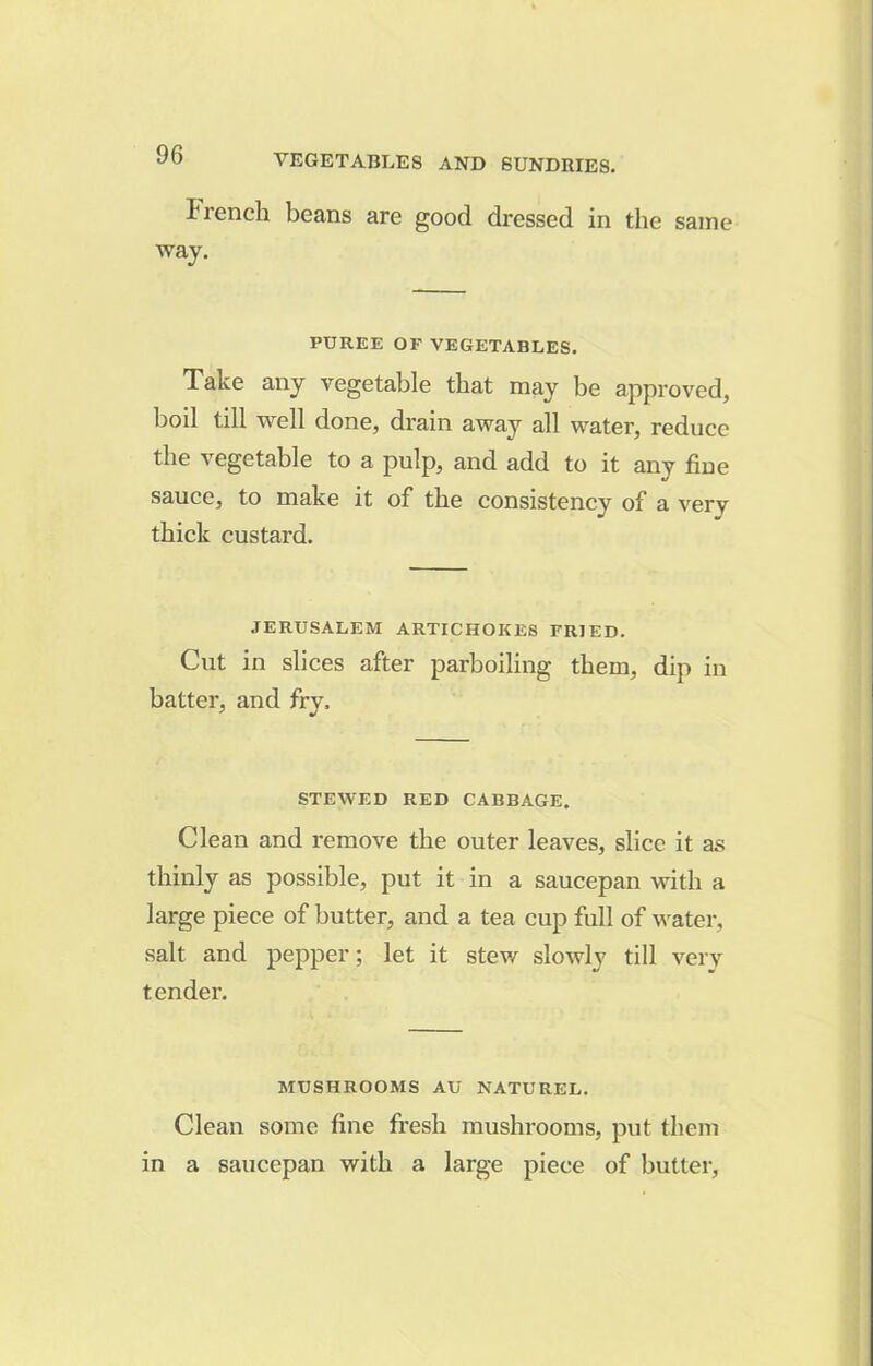 trench beans are good dressed in the same way. PUREE OF VEGETABLES. Take any vegetable that may be approved, boil till well done, drain away all water, reduce the vegetable to a pulp, and add to it any fine sauce, to make it of the consistency of a very thick custard. JERUSALEM ARTICHOKES FRIED. Cut in slices after parboiling them, dip in batter, and fry. STEWED RED CABBAGE. Clean and remove the outer leaves, slice it as thinly as possible, put it in a saucepan with a large piece of butter, and a tea cup full of water, salt and pepper; let it stew slowly till very tender. MUSHROOMS AU NATUREL. Clean some fine fresh mushrooms, put them in a saucepan with a large piece of butter.
