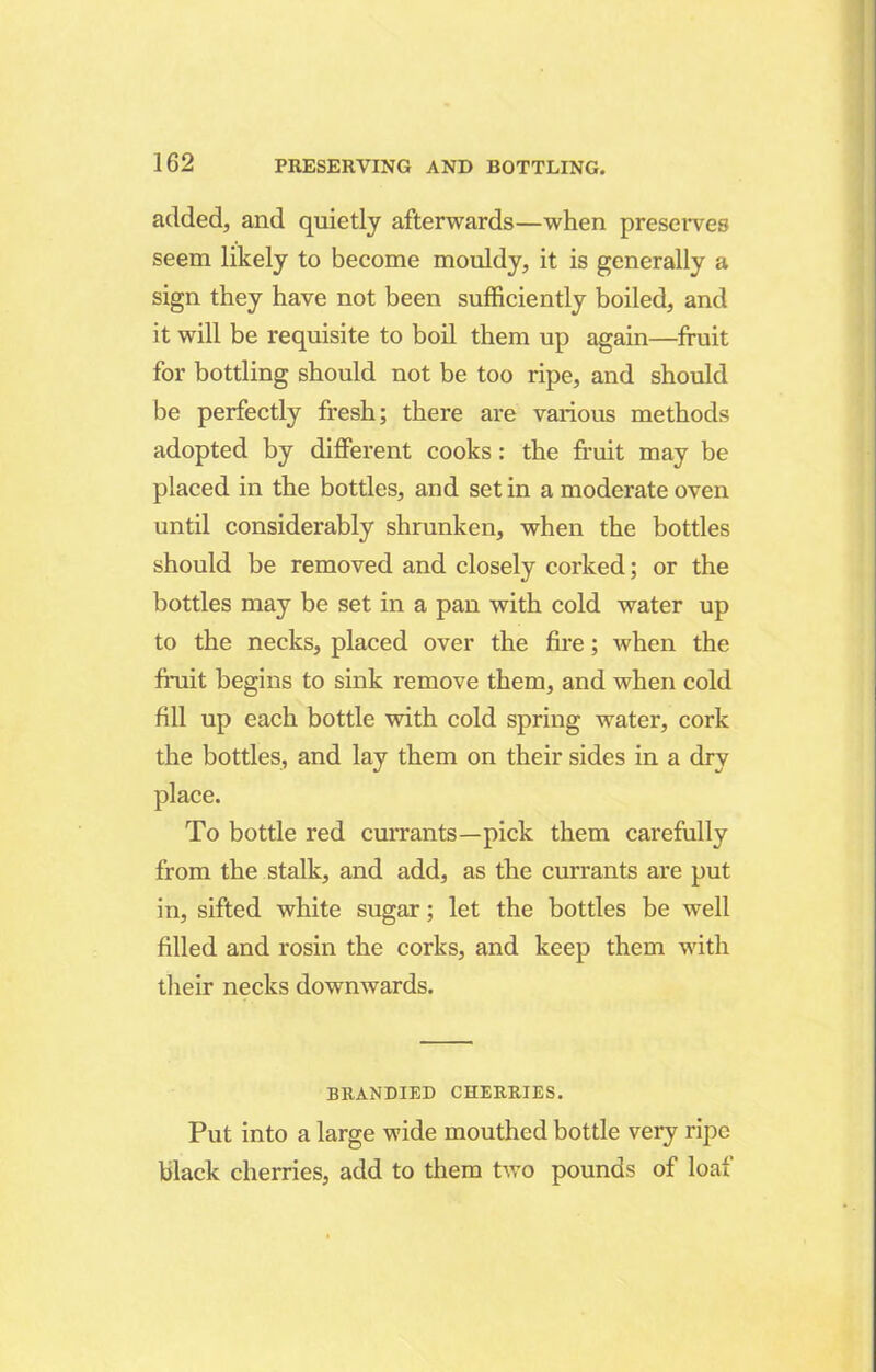 added, and quietly afterwards—when preserves seem likely to become mouldy, it is generally a sign they have not been sufficiently boiled, and it will be requisite to boil them up again—fruit for bottling should not be too ripe, and should be perfectly fresh; there are various methods adopted by different cooks: the fruit may be placed in the bottles, and set in a moderate oven until considerably shrunken, when the bottles should be removed and closely corked; or the bottles may be set in a pan with cold water up to the necks, placed over the fire; when the fruit begins to sink remove them, and when cold fill up each bottle with cold spring water, cork the bottles, and lay them on their sides in a dry place. To bottle red currants—pick them carefully from the stalk, and add, as the currants are put in, sifted white sugar; let the bottles be well filled and rosin the corks, and keep them with their necks downwards. BRANDIED CHERRIES. Put into a large wide mouthed bottle very ripe black cherries, add to them two pounds of loaf