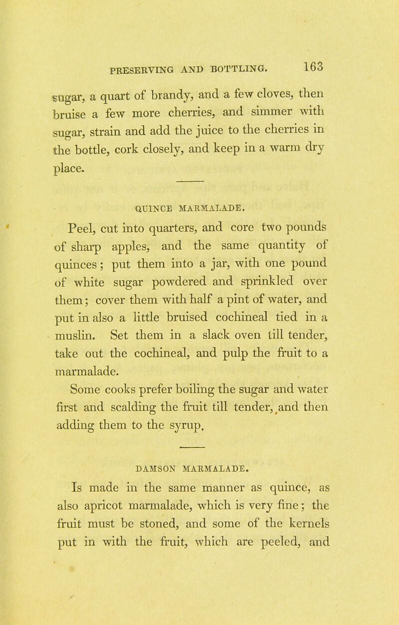 sugar, a quart of brandy, and a few cloves, then bruise a few more cherries, and simmer with sugar, strain and add the juice to the cherries in the bottle, cork closely, and keep in a warm dry place. QUINCE MARMALADE. Peel, cut into quarters, and core two pounds of sharp apples, and the same quantity of quinces; put them into a jar, with one pound of white sugar powdered and sprinkled over them; cover them with half a pint of water, and put in also a little bruised cochineal tied in a muslin. Set them in a slack oven till tender, take out the cochineal, and pulp the fruit to a marmalade. Some cooks prefer boiling the sugar and water first and scalding the fruit till tender, and then adding them to the syrup. DAMSON MARMALADE. Is made in the same manner as quince, as also apricot marmalade, which is very fine; the fruit must be stoned, and some of the kernels put in with the fruit, which are peeled, and