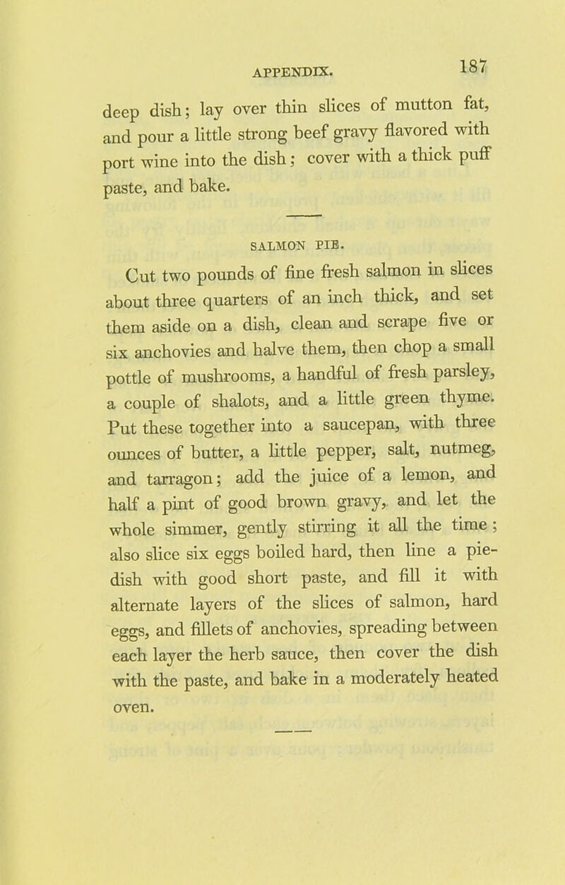 deep dish; lay over thin slices of mutton fat, and pour a little strong beef gravy flavored with port wine into the dish; cover with a thick puff paste, and bake. SALMON PIE. Cut two pounds of fine fresh salmon in slices about three quarters of an inch thick, and set them aside on a dish, clean and scrape five or six anchovies and halve them, then chop a small pottle of mushrooms, a handful of fresh parsley, a couple of shalots, and a little green thyme. Put these together into a saucepan, with three ounces of butter, a little pepper, salt, nutmeg, and tarragon; add the juice of a lemon, and half a pint of good brown gravy, and let the whole simmer, gently stirring it all the time ; also slice six eggs boiled hard, then line a pie- dish with good short paste, and fill it with alternate layers of the slices of salmon, hard eggs, and fillets of anchovies, spreading between each layer the herb sauce, then cover the dish with the paste, and bake in a moderately heated oven.