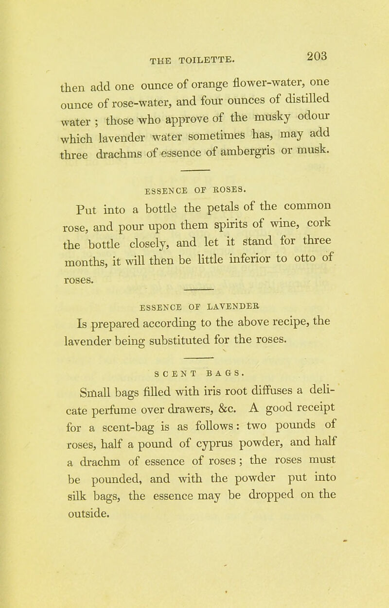 then add one ounce of orange flower-water, one ounce of rose-water, and four ounces of distilled water ; those who approve of the musky odour which lavender water sometimes has, may add three drachms of essence of ambergris or musk. ESSENCE OP BOSES. Put into a bottle the petals of the common rose, and pour upon them spirits of wine, cork the bottle closely, and let it stand for three months, it will then be little inferior to otto of roses. ESSENCE OP LAVENDEB Is prepared according to the above recipe, the lavender being substituted for the roses. SCENT BAGS. Small bags filled with iris root diffuses a deli- cate perfume over drawers, &c. A good receipt for a scent-bag is as follows: two pounds of roses, half a pound of Cyprus powder, and half a drachm of essence of roses; the roses must be pounded, and with the powder put into silk bags, the essence may be dropped on the outside.