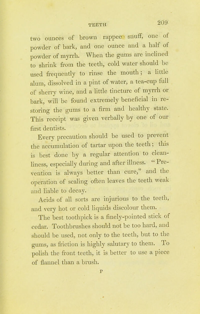 two ounces of brown rappee snuff, one of powder of bark, and one ounce and a half of powder of myrrh. When the gums are inclined to shrink from the teeth, cold water should be used frequently to rinse the mouth; a little alum, dissolved in a pint of water, a tea-cup full of sherry wine, and a little tincture of myrrh or bark, will be found extremely beneficial in re- storing the gums to a firm and healthy state. This receipt was given verbally by one of oui first dentists. Every precaution should be used to prevent the accumulation of tartar upon the teeth; this is best done by a regular attention to clean- liness, especially during and after illness. “ Pre- vention is always better than cure,” and the operation of scaling often leaves the teeth weak and liable to decay. Acids of all sorts are injurious to the teeth, and very hot or cold liquids discolour them. The best toothpick is a finely-pointed stick of cedar. Toothbrushes should not be too hard, and should be used, not only to the teeth, but to the gums, as friction is highly salutai'y to them. To polish the front teeth, it is better to use a piece of flannel than a brash. p