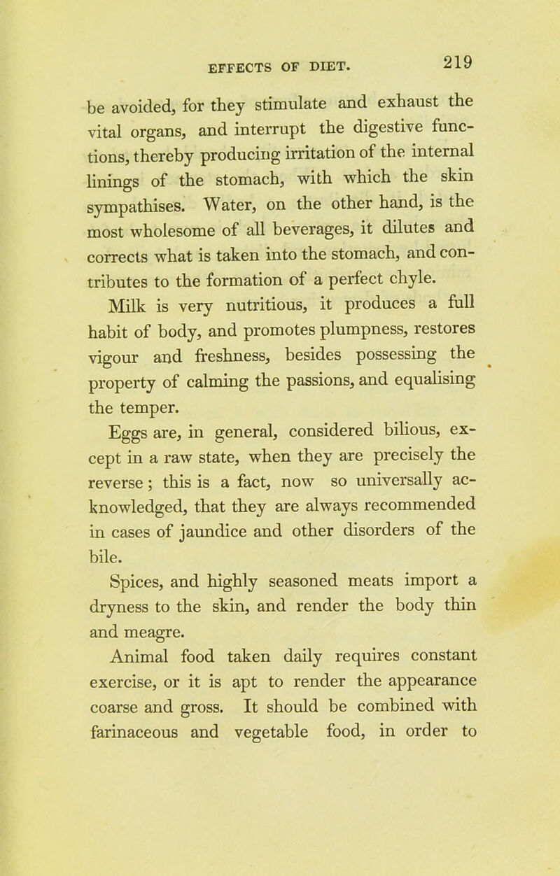 be avoided, for they stimulate and exhaust the vital organs, and interrupt the digestive func- tions, thereby producing irritation of the internal linings of the stomach, with which the skin sympathises. Water, on the other hand, is the most wholesome of all beverages, it dilutes and corrects what is taken into the stomach, and con- tributes to the formation of a perfect chyle. Milk is very nutritious, it produces a full habit of body, and promotes plumpness, restores vigour and freshness, besides possessing the property of calming the passions, and equalising the temper. Eggs are, in general, considered bilious, ex- cept in a raw state, when they are precisely the reverse; this is a fact, now so universally ac- knowledged, that they are always recommended in cases of jaundice and other disorders of the bile. Spices, and highly seasoned meats import a dryness to the skin, and render the body thin and meagre. Animal food taken daily requires constant exercise, or it is apt to render the appearance coarse and gross. It should be combined with farinaceous and vegetable food, in order to