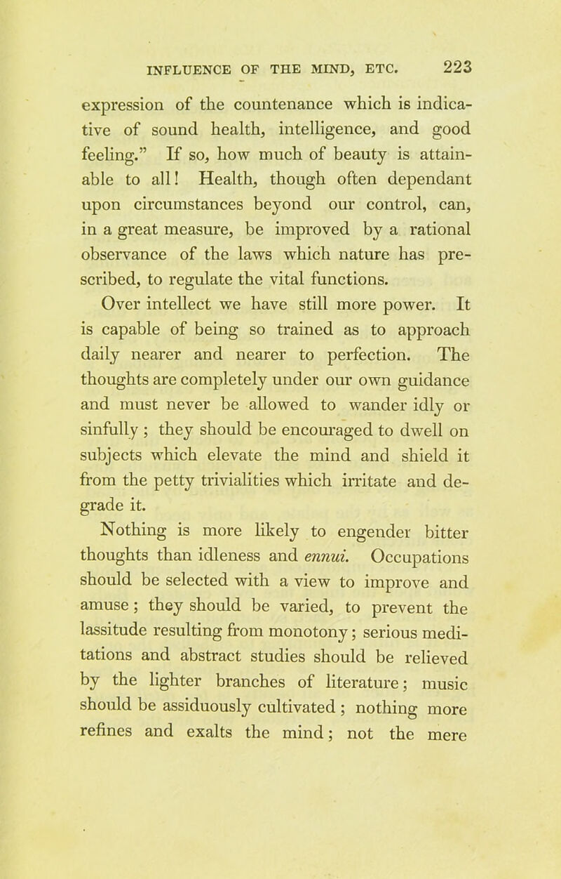 expression of the countenance which is indica- tive of sound health, intelligence, and good feeling.” If so, how much of beauty is attain- able to all! Health, though often dependant upon circumstances beyond our control, can, in a great measure, be improved by a rational observance of the laws which nature has pre- scribed, to regulate the vital functions. Over intellect we have still more power. It is capable of being so trained as to approach daily nearer and nearer to perfection. The thoughts are completely under our own guidance and must never be allowed to wander idly or sinfully ; they should be encouraged to dwell on subjects which elevate the mind and shield it from the petty trivialities which irritate and de- grade it. Nothing is more likely to engender bitter thoughts than idleness and ennui. Occupations should be selected with a view to improve and amuse; they should be varied, to prevent the lassitude resulting from monotony; serious medi- tations and abstract studies should be relieved by the lighter branches of literature; music should be assiduously cultivated ; nothing more refines and exalts the mind; not the mere