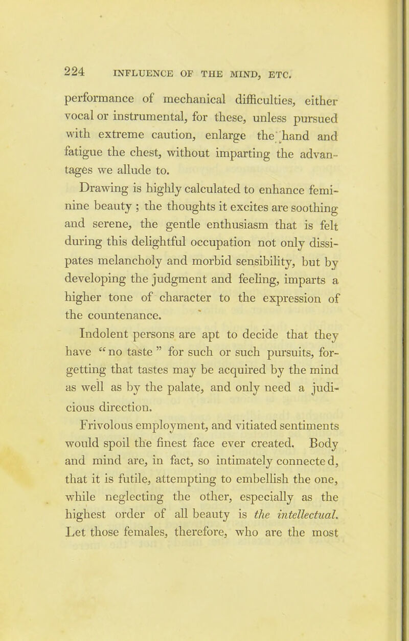 performance of mechanical difficulties, either vocal or instrumental, for these, unless pursued with extreme caution, enlarge the hand and fatigue the chest, without imparting the advan- tages we allude to. Drawing is highly calculated to enhance femi- nine beauty ; the thoughts it excites are soothing and serene, the gentle enthusiasm that is felt during this delightful occupation not only dissi- pates melancholy and morbid sensibility, but by developing the judgment and feeling, imparts a higher tone of character to the expression of the countenance. Indolent persons are apt to decide that they have “ no taste ” for such or such pursuits, for- getting that tastes may be acquired by the mind as well as by the palate, and only need a judi- cious direction. Frivolous employment, and vitiated sentiments would spoil the finest face ever created. Body and mind are, in fact, so intimately connecte d, that it is futile, attempting to embellish the one, while neglecting the other, especially as the highest order of all beauty is the intellectual. Let those females, therefore, who are the most