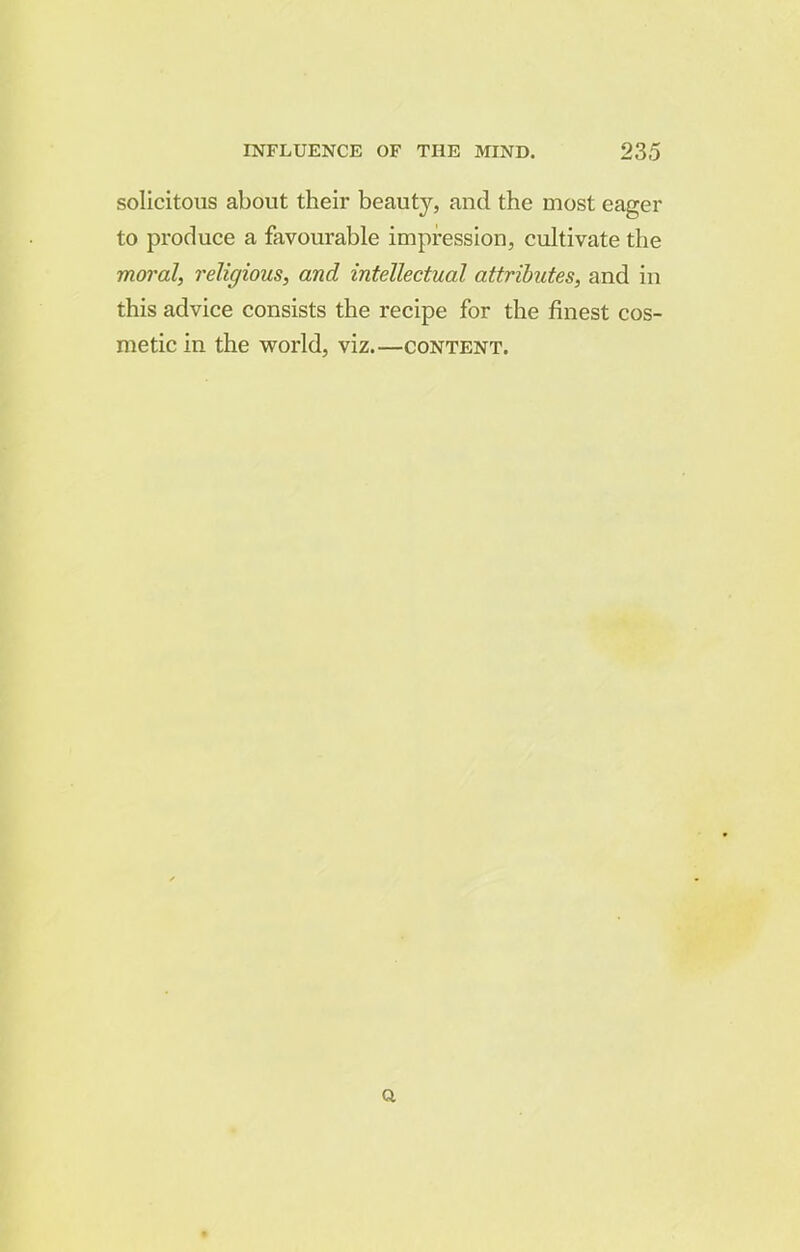 solicitous about their beauty, and the most eager to produce a favourable impression, cultivate the moral, religious, and intellectual attributes, and in this advice consists the recipe for the finest cos- metic in the world, viz.—content. a