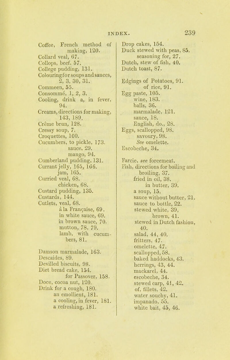 Coffee, French method of making, 120. Collard veal, 67. Collops, beef, 57. College pudding, 131. Colouringfor soups andsauces, 2, 3, 30, 31. Commeen, 55. Consomme, 1, 2, 3. Cooling, drink a, in fever, 94. Creams, directions for making, 143, 189. Creme brun, 128. Cressy soup, 7. Croquettes, 100. Cucumbers, to pickle, 173. sauce, 29. mango, 94. Cumberland pudding, 131. Currant jelly, 165, 166. jam, 165. Curried veal, 68. chicken, 68. Custard pudding, 135. Custards, 144. Cutlets, veal, 68, ala Frarujaise, 69. in white sauce, 69. in brown sauce, 7 0. mutton, 78, 79. lamb, with cucum- bers, 81. Damson marmalade, 163. Descaides, 89, Devilled biscuits, 98. Diet bread cake, 154. for Passover, 158. Doce, cocoa nut, 120. Drink for a cough, 180. an emollient, 181. a cooling, in fever, 181. a refreshing, 181. Drop cakes, 154. Duck stewed with peas, 85. seasoning for, 27. Dutch, stew of fish, 40. Dutch toast, 87. Edgings of Potatoes, 91. of rice, 91. Egg paste, 105. wine, 183. balls, 36. marmalade, 121. sauce, 18. English, do., 2S. Eggs, scallopped, 98. savoury, 98. See omelette. Escobeche, 34. Farcie, see forcemeat. Fish, directions for boiling and broiling, 37. fried in oil, 38. in butter, 39. a soup, 15. sauce without butter, 21. sauce to bottle, 22. stewed white, 39, brown, 41. stewed in Dutch fashion, 40. salad, 44, 40. fritters, 47- omelette, 47. scallopped, 58. baked haddocks, 43. herrings, 43, 44. mackarel, 44. escobeche, 34. stewed carp, 41, 42. of, fillets, 42. water souchy, 41. impanado, 55. white bait, 45, 46.