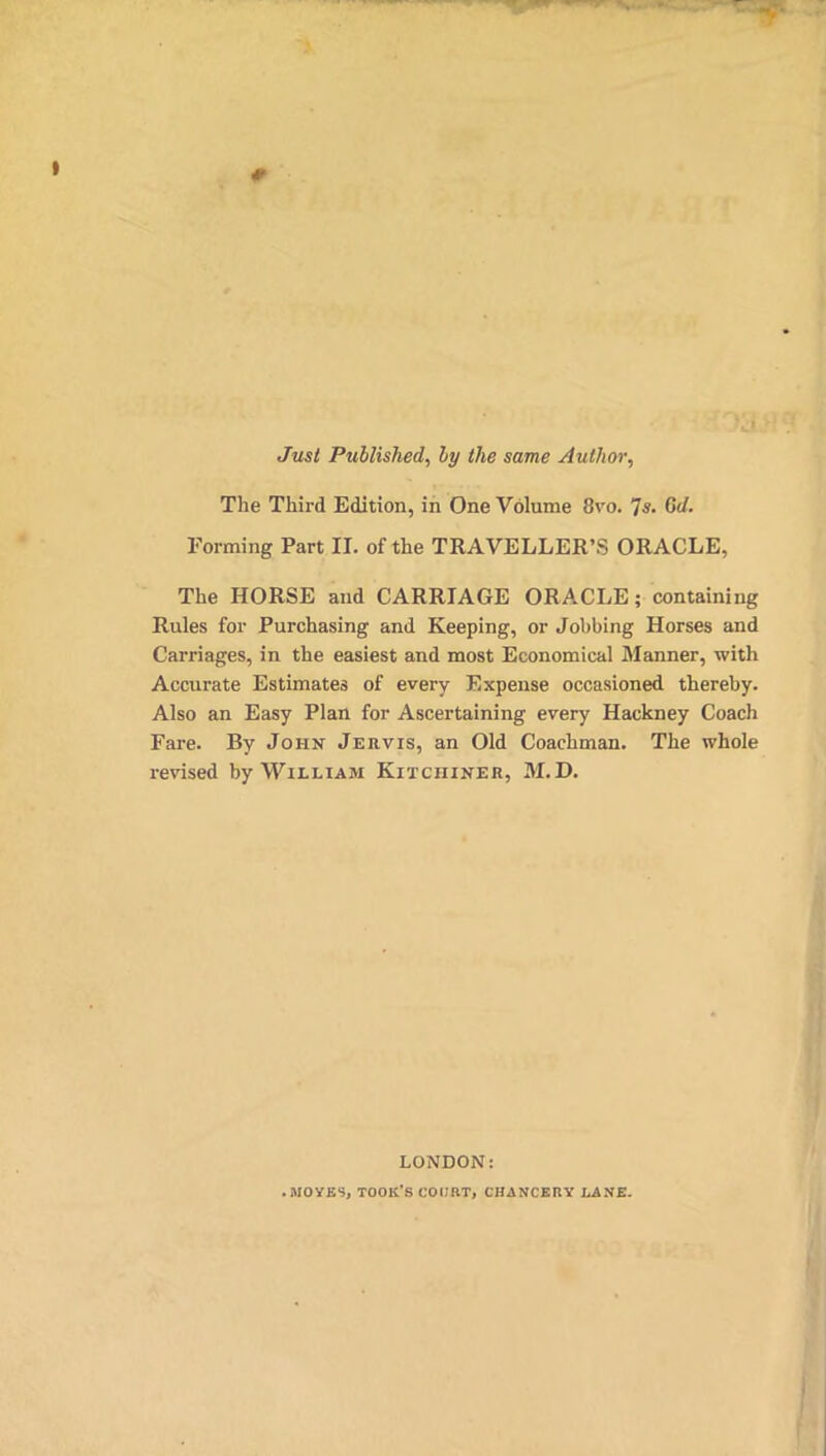 Just Published, by the same Author, The Third Edition, in One Volume 8vo. 7C</. Forming Part II. of the TRAVELLER’S ORACLE, The HORSE and CARRIAGE OR ACLE; containing Rules for Purchasing and Keeping, or Jobbing Horses and Carriages, in the easiest and most Economical Manner, with Accurate Estimates of every Expense occasioned thereby. Also an Easy Plan for Ascertaining every Hackney Coach Fare. By John Jervis, an Old Coachman. The whole revised by William Kitciiiner, M.D. LONDON: .MOYKS, TOOK’S COURT, CHANCERY LANE.