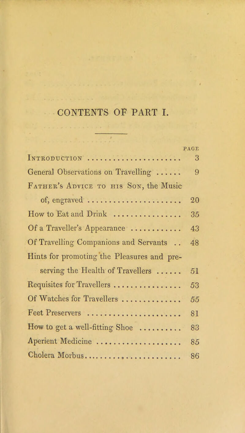 CONTENTS OF PART I. PAGE Introduction 3 General Observations on Travelling 9 Father’s Advice to iiis Son, the Music of, engraved 20 How to Eat and Drink 35 Of a Traveller’s Appearance 43 Of Travelling Companions and Servants . . 48 Flints for promoting the Pleasures and pre- serving the Health of Travellers 51 Requisites for Travellers 53 Of Watches for Travellers 55 Feet Preservers 81 How to get a well-fitting Shoe 83 Aperient Medicine 85 Cholera Morbus 86