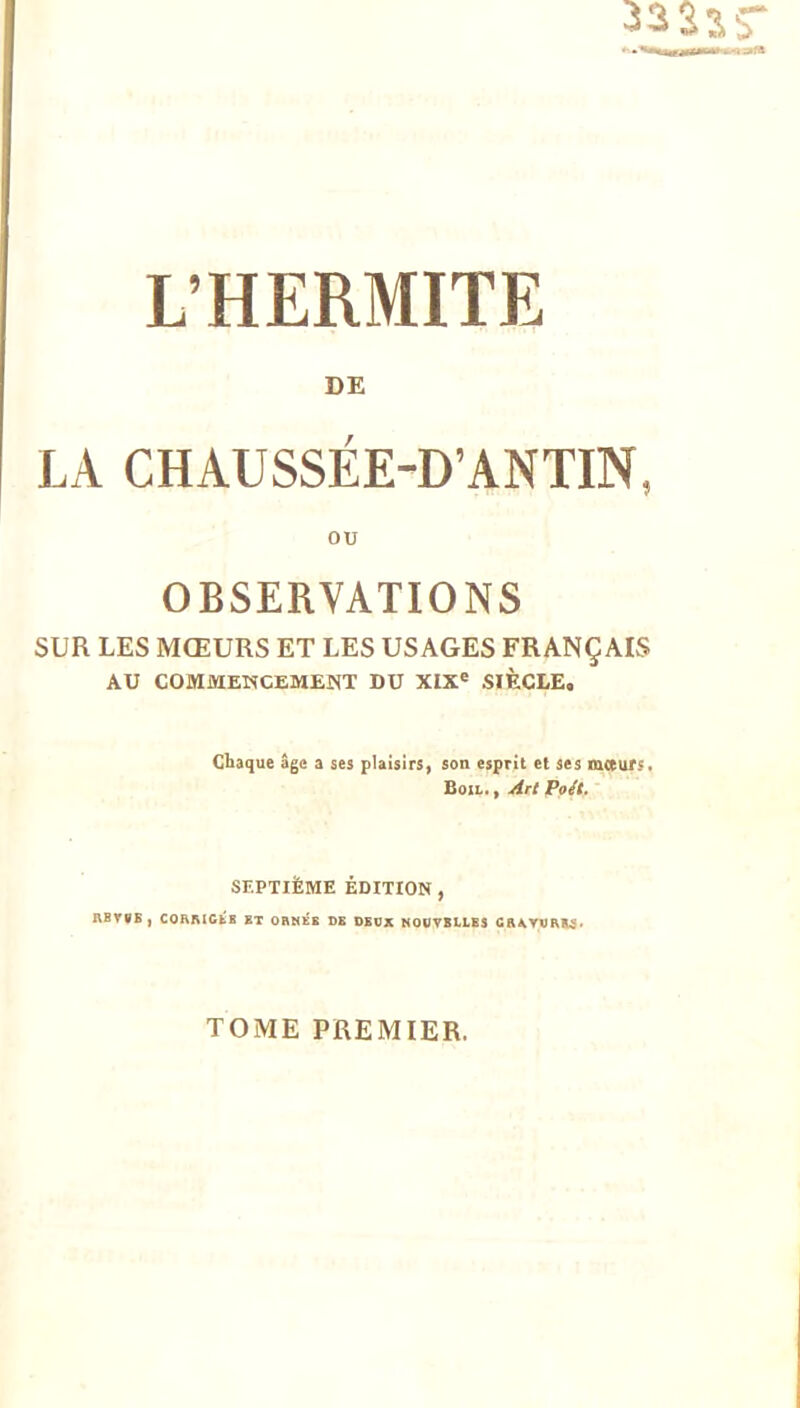 L’HERMITE DE LA CHAUSSÉE-D’ANTIN, ou OBSERVATIONS SUR LES MŒURS ET LES USAGES FRANÇAIS AU COMMENCEMENT DU XIX® SIÈCLE. Chaque âge a ses plaisirs, son esprit et ses mceurs. Boil. , Art Po/t. SEPTIÈME ÉDITION , RBY0B) CORAIGfcE BT ORNÉB DE DEDX MODVBLLBS GRAYVAK.9> TOME PREMIER.