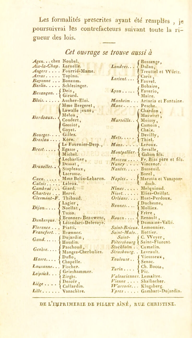 Les formalites prescrites ayaut e'té remplies , je poursuivrai les contrefacteurs suivant toute la ri- gueur des lois. Cet ouvrage se trouve aussi à Astn... chez Noubel. ( Bossange, Aix-la^(Jhap. Laruelle. IsOndres. • . < Dulau, Angers . . . . Fourrié-Mame. I TreuUel et Würlr. Arras Topino. Lorient. • • ■ | Caris , Sayonne ,. • Bonzora. Fauvel. Btrîin Schlesinger. Bohairc, Besançon, . | [ Dois, [ Girard. Lyon ■{ Faverio, Maire. Blois Aucher-Eloi. Manheim. . . Artaria et Fontaine. ( ' Mmo Bergeret, Hlans Pesche. 1 Lawalle jeune, / Chardon , Bordeaux., < 1 Weïon , I Coudert, Marseille.. < Maswert , Moissy, 1 Gassiot, ) Camoin, 1 [ Gayet. ( Cbaix. Bourges.. .. Gilles. ItTe/x 1 Devilly, Breslau ... . Kôrn. ' 1 Thiel. l ’ Le Fournier-Desp., Mans Leroux. Brest.. ,,. < Egasse , ^ Michel. Montpellier. | ' Seralle, [ Gabon 61s. 1 ' Lecbarlier, Moscou »... Fr, Riis père et 6Is. Bruxelles., < 1 Detuat, Nancy .... Vincenot. i Siapleaux, Nantes Busseuil. 1 [ Lacrosse. Borel, Caen Mme Belin-Lcbaron. Naples., . . 1 Marotia et Vansp.an* Calais.. .. 1 ^Leleùx.'*** » doch. Cambrai. . '• Giard. Nîmes Melqnioiid. Elies-Orillat. Chartres . , . Hervé. Niort Clermont-^F. Thibaud. Orléans. . .. Huet-Perdoux. Dijon < ; Lagicr , Noellat, Bennes. • • • ^ Duchesne, Molliex. 1 ^ Tussa, ( Frère , Dunkerque. J ^ Bronner- Bcauwens, Heucn.... < Renault , [ Lctcndarl-Delevoye. 1 Dumaine-Vallc. Florence , . . Piatli. Sainf-Bneux. Lemonnier. Francfort.. . Brœnncr. Saint-Malo.. Bottier. Ganâ j f Dujardin , Saint- ( C. Wcycr , [ Houdin. Pétersboarg \ Saint-Florent. Genei'e. • * • j f Paschoud, Stockholm , . Cumelin. 1 Mangez-Cherbuliez. Strasbourg. . Levrault. Haore.... { Toulouse,. 1 \ieusseux , ^ Senac. Lausanne, , . Fischer. Turin . . . . | ch. Bocca, Leipsick, . . \ ( Grieshamraer. Pic. [ Zirgès. f Dcsocr, Valenciennes. Lemaître. Liège .... \ Vienne .... Shalbacher. ^ Collardin. IVarsoiée.. . KIngsberg. Lille VanacVère. ypres Gambart-nu jardin. DE 1,’lIiirRIMEIUE DE PILLET Ai>é, RUE CHRISTINE