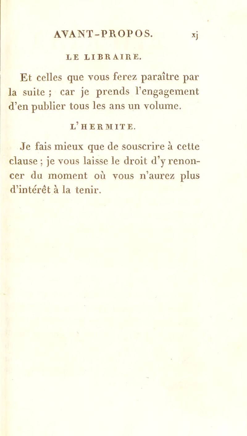 LE LIBRAIRE, Et celles que vous ferez paraître par la suite ; car je prends l’engagement d’en publier tous les ans un volume. l’hermite. Je fais mieux que de souscrire à celte clause ; je vous laisse le droit d’y renon- cer du moment où vous n’aurez plus d’intérêt à la tenir.