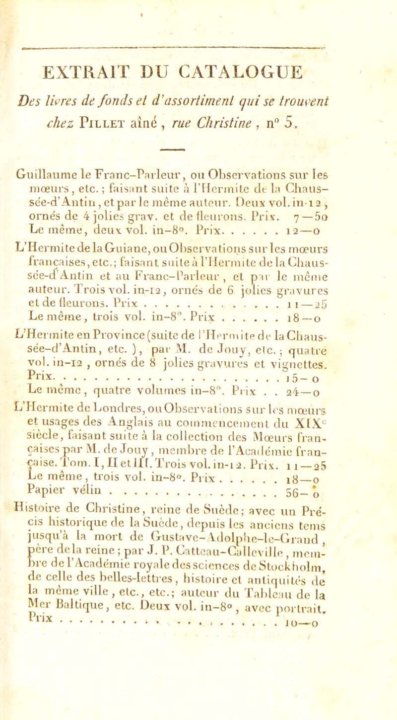 EXTRAIT DU CATALOGUE Des livres de fonds ei d’assortiment qui se trouvent chez Pillet aîné , rue Christine , n 5. Guillaume le Franc-Parleur, ou Observations sur les mœurs, etc. ; faisant suite à l’IIcrmite clt la Chaus- se'e-d’Antin, et par le même auteur. Deux vol. in i 2 , ornés de 4 jolies grav. et de fleurons. Prix. 7—5o Le même, deux vol. in-8. Prix 12—o L’Hermite de la Guiane, ou Observa fions sur les mœurs françaises, etc.; faisant suite à rilermite de la Chaus- sc'e-d Antin et au Franc-Parleur , et p u le même auteur. Trois vol. in-i2, ornés de 6 jolies gravures et de fleurons. Prix 11—25 Le même, trois vol. in-8”. Prix 18—0 L'Hennite en Province (suite de l’Ilerm i te de la Cbatis- sée-d’Antin, etc. ), par M. de Jnuy, etc.; quatre vol. in-i2 , ornés de 8 jolies gravures et vignettes. Prix. ^ i5 - o Le même, quatre volumes in-8'’. Pi ix . . 24—o L’Hermite de Londres, ou Observations sur les mœurs et usages des Anglais au coinmcnceinent du XtX' siècle, faisant suite à la collection des Mœurs Han- çaises par M. de Jouy , membre de l’Académie fran- çaise.'l’om. I, II etllf. Trois vol. in-i 2. Prix. Il — 25 Le même, trois vol. in-8“. Prix i8 o Papier vélin 56-’o Histoire de Christine, reine deS\iède; avec un Pré- cis historique de la Suède, depuis les anciens tems jusqu’à la mort de Gustave-Vdolphe-le-Grand , pei e de la reine ; par J. P. Ca ttcau—Callcv il le , nicm- bre de l’Académie royale des sciences de Stockholm, de celle des belles-lettres, histoire et antiquités de la même ville, etc., etc.; auteur du Talilcau de la Mer Ilaltique, etc. Deux vol. in-8° , avec portrait J 0-0’